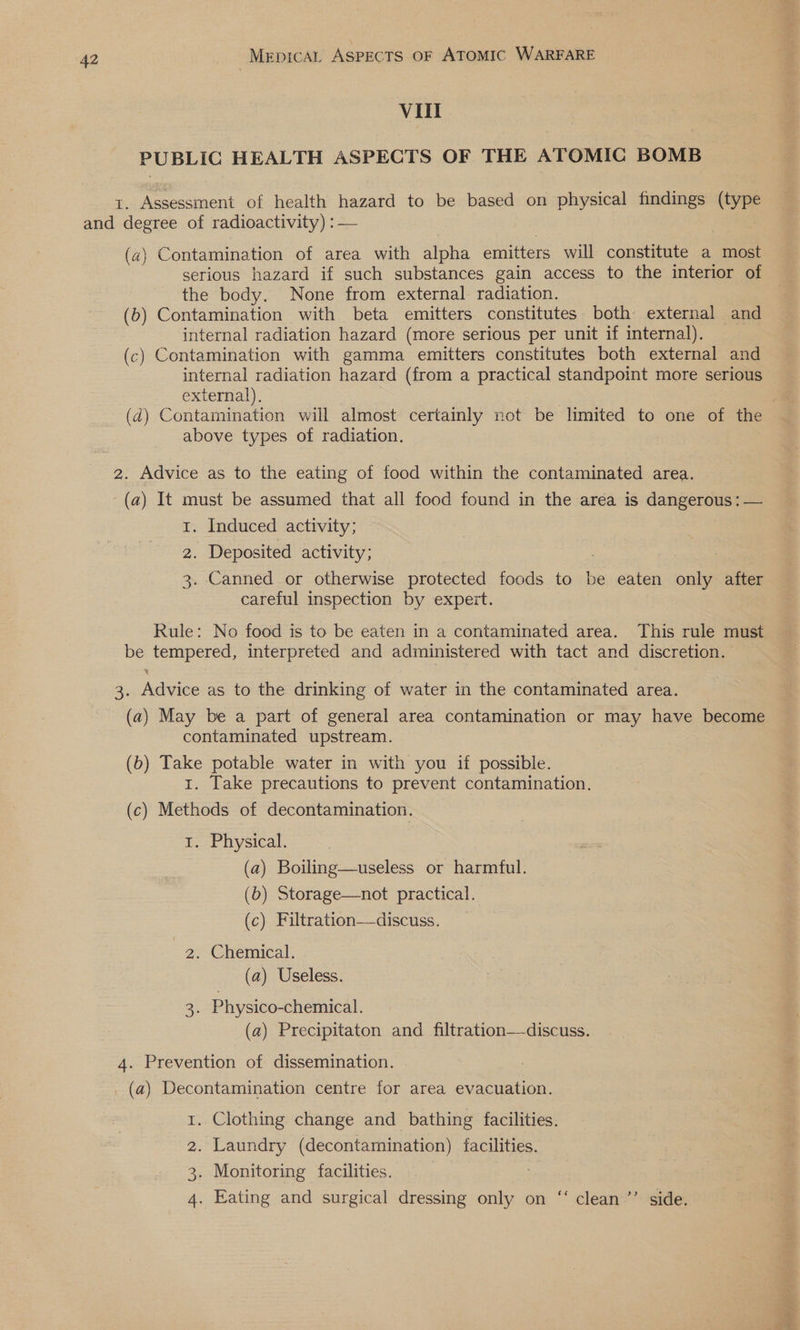 Vill PUBLIC HEALTH ASPECTS OF THE ATOMIC BOMB t. Assessment of health hazard to be based on physical findings (type and degree of radioactivity) : — (a2) Contamination of area with alpha emitters will constitute a most serious hazard if such substances gain access to the interior of the body. None from external radiation. (b) Contamination with beta emitters constitutes both: external and internal radiation hazard (more serious per unit if internal). (c) Contamination with gamma emitters constitutes both external and internal radiation hazard (from a practical standpoint more serious external). ; (d) Contamination will almost certainly not be limited to one of the above types of radiation. 2. Advice as to the eating of food within the contaminated area. - (a) It must be assumed that all food found in the area is dangerous: — 1. Induced activity; 2. Deposited activity; 3. Canned or otherwise protected foods to be eaten only after careful inspection by expert. Rule: No food is to be eaten in a contaminated area. This rule must be tempered, interpreted and administered with tact and discretion. 3. Advice as to the drinking of water in the contaminated area. (a) May be a part of general area contamination or may have become contaminated upstream. (6) Take potable water in with you if possible. 1. Take precautions to prevent contamination. (c) Methods of decontamination. 1. Physical. (a) Boiling—useless or harmful. (b) Storage—not practical. (c) Filtration—-discuss. 2. Chemical. (a) Useless. 3. Physico-chemical. (a) Precipitaton and filtration—-discuss. 4. Prevention of dissemination. _ (a) Decontamination centre for area evacuation. . Clothing change and bathing facilities. . Laundry (decontamination) facilities. . Monitoring facilities, 7 . Eating and surgical dressing only on ‘‘ clean’’ side. BS OO N. oH
