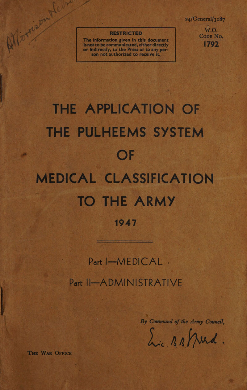 ; Th i Og . hae Saat vac 24) General/187 A ee : : | | iy fj Pe eg: RESTRICTED ea \/¥ S'S The information given in this document ier |. isnotto be communicated, either directly 4792 — THE APPLICATION OF _ THE PULHEEMS SYSTEM i OF. MEDICAL CLASSIFICATION TO THE ARMY “1947 Part I-MEDICAL . Part IIHADMINISTRATIVE i | By Command of the Army Council, Le anne. Tue War Orrice |