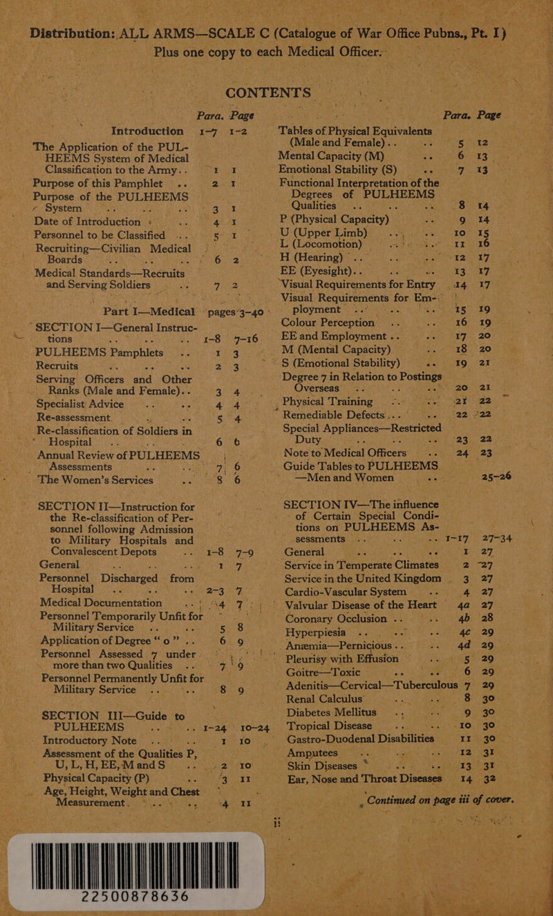 Pe Noe Re - +5 ft #9 r Pp DEY | Gas Vee aN? aa a, ps OTN Rt Pa  CONTENTS | : | Pare: Page Para. Page Introduction 1-7 1-2 Tables of £ Physical Equivalent The Application of the PUL- (Male and Female). . OT Pee te HEEMS System of Medical Mental Capacity (M) Lae ke Classification tothe Army.. 61 1 Emotional Stability (S) = -- 7 13 Purpose of this Pamphlet .. Pe Functional Interpretation ofthe Purpose of the PULHEEMS Degrees of PULHEEMS + System Nee anes Qualities .. 3 8 14 ' Date of Takeaduceions ‘ yee P (Physical Capacity) | i a 9 14 - Personnel to be Classified ean. U (Upper Limb) yA Re 2 Recruiting—Civilian Medical © — - be faerie oe Beaton a Mer Fs Boards ; RAB. H (Hearing) | 12 17 Medical Standards -Reenae EE (Eyesight)... 13 17 and Serving Soldiers — .. 42 Visual ‘Requirements for Hany: A417 RUC ang oe hce ae ay coy Visual. Requirements for Em-: Ue eae - Part I—Medical “pages’3—-40 - ployment . S005 391 *“ SECTION I—General Instruc- _ Colour Perception 16 19 tions .. 1-8 7-16 EEand Employment .. 17 20 PULHEEMS. Pamphlets 1 3... M (Mental Capacity) -. 18 20 Recruits 2 3. |S (Emotional Stability) -- 19 21 Serving Officers nad Other Degree 7 in Relation to shihise . Ranks (Male and F emalc) an ee Overseas 1 ph aT i Specialist Advice 4. 3 Physical Training poi S sha < te Re-assessment. iy a ek Remediable Defects’, . ne? ez 22 - Re-classification of Sailers in : Special Appliances—Restricted ->* Hospital .. 6 6 Duty © 23 «22 _ Annual Review of PULHEEMS Weal) 9 Note ta ‘Medical Officers... 24 23 _ | Assessments eG a Guide Tables to PULHEEMS. - The Women’s Services #86 ~ Men and Women ; 25-26 | SECTION Tesinerucien for - SECTION IV—The influence the Re-classification of Per- - - of Certain Special Condi- sonnel following Admission tions on levees As- _ to Military Hospitals and sessments .. : . I-17 27-34 Convalescent Depots £20. 726 General ihe we B27. General Me neat) Vere Fe Service in aniperite Climates 2 -27 Personnel Discharged fori Service in the United Kingdom 3. 27 Hospital on A a Cardio-Vascular System .- 4 27 Medical Documentation | °4 7.) -> Valvular Disease of the Heart 4a 27 Personnel Temporarily Unfit for ry ane Coronary Occlusion .. 4b 28 Military Service Pe ign Hyperpiesia “pal 4 29 Aika es anita ve d i o 9. Anzemia—Pernicious . RO EAT aS ersonnel Assesse under 6. hgh 4) eee Cae hart, more than two Qualities .. = 7'9° Bene a usfon ; oe Personnel Permanently pate for eas ahaa ia Military Service ‘ 8 9 Avenide: CeryicalTubescileiis 9 BQ | Renal Calculus’ : oe 8 30. SECTION IlI—Guide to Diabetes Mellitus ., -. 9 30 PULHEEMS . 1-24 10-24 ‘Tropical Disease a =. 10 30 / Introductory Note .. 1 ro . | Gastro-Duodenal Disabilities Ir 30 Assessment of the Qualities P, yh OE Amputees : 12 31 U, L, H, EE, M and Orie eve fel Rs Io Skin Diseases 4 pee inal gr Physical Capacity (P) ‘g 41 Ear, Nose and Throat Discakelt 14 32 Age, Height, Weight and Chest ‘ . ue. Measurement ._ . ee i? eee . ‘Continued on page tit of cover. ait fey Cran, vi ES iiss } YONG eg oe