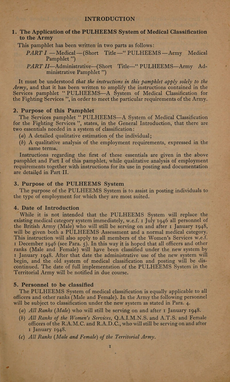 INTRODUCTION 1. The Application of the PULHEEMS System of Medical Classification to the Army This pamphlet has been written in two parts as alfa PART I —Medical—(Short Title —‘“ PULHEEMS — —Army Medical Pamphlet ”’) F PART IIJ—Administrative—(Short Title—‘“‘ PULHEEMS—Army Ad- ministrative Pamphlet ’’) It must be understood that the instructions in this pamphlet apply solely to the Army, and that it has been written to amplify the instructions contained in the Services pamphlet “ PULHEEMS—A System of Medical Classification for the Fighting Services ”, in order to meet the particular requirements of the Army. 2. Purpose of this Pamphlet The Services pamphlet ““ PULHEEMS—A System of Medical Classification for the Fighting Services ”’, states, in the General Introduction, that there are two essentials needed in a system of classification: (a) A detailed qualitative estimation of the individual ; (6) A qualitative analysis of the employment requirements, expressed in the same terms. Instructions regarding the first of these essentials are given in the above pamphlet and Part I of this pamphlet, while qualitative analysis of employment are detailed in Part II. 3. Purpose of the PULHEEMS System The purpose of the PULHEEMS System is to assist in posting individuals to the type of employment for which they are most suited. 4. Date of Introduction “While it is not intended that the PULHEEMS System will replace the existing medical category system immediately, w.e.f. 1 July 1946 all personnel of the British Army (Male) who will still be serving on and after 1 January 1948, will be given both a PULHEEMS Assessment and a normal medical category. This instruction will also apply to all members of the Women’s Services w.e.f. 1 December 1946 (see Para. 5). In this way it is hoped that all officers and other ranks (Male and Female) will have been classified under the new system by 1 January 1948. After that date the administrative use of the new system will begin, and the old system of medical classification and posting will be dis- continued. The date of full implementation of the AAS nate AS System in the Territorial Army will be notified in due course. 5. Personnel to be classified The PULHEEMS System of medical classification is equally applicable to all officers and other ranks (Male and Female). In the Army the following personnel will be subject to classification under the new system as stated in Para. 4. (a) All Ranks (Male) who will still be serving on and after 1 January 1948. (b) All Ranks of the Women’s Services, Q.A.I.M.N.S. and A.T.S. and Female officers of the R.A.M.C. and R.A.D.C., who will still be serving on and after 1 January 1948. ( c) All Ranks (Male and Female) of the Territorial Army.
