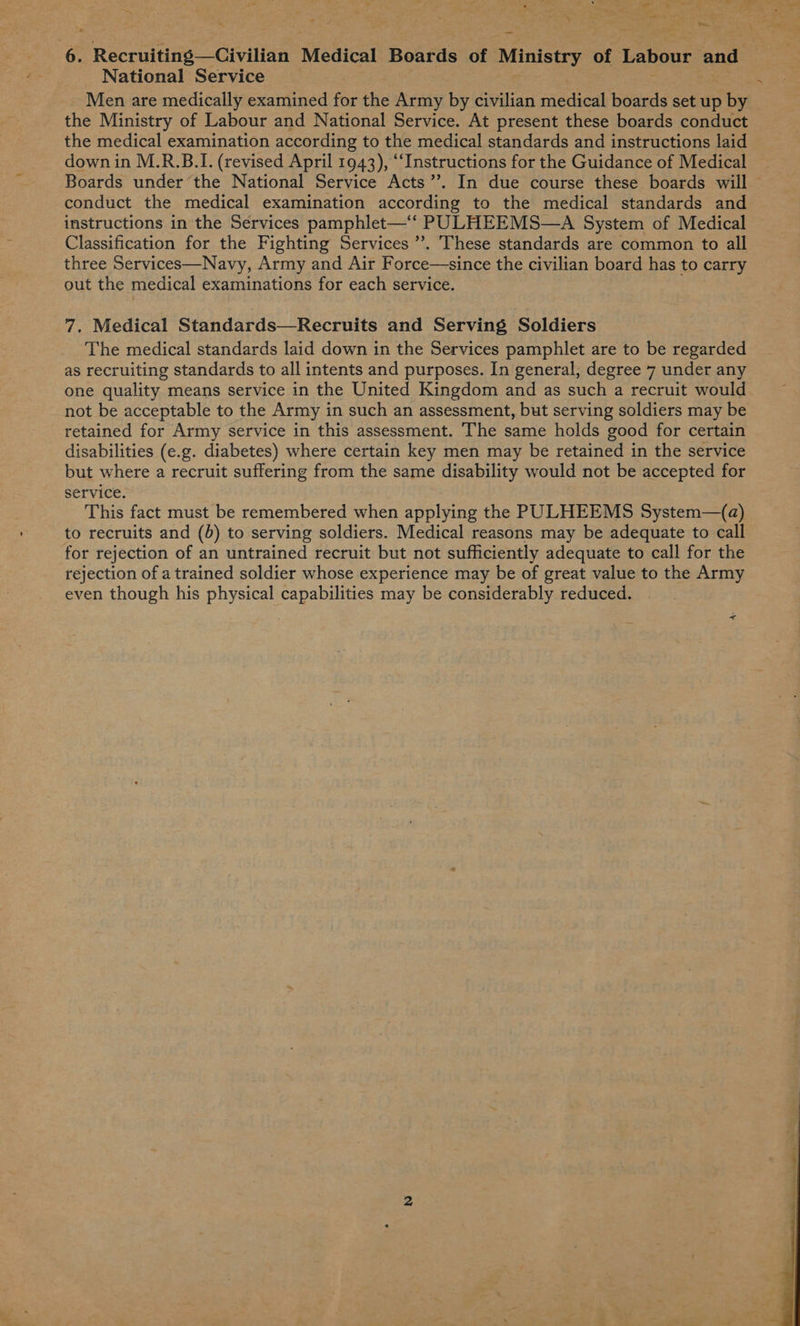 \ - ‘ a. ot : 4 ee Reccuiine: Civile Medical Boards of Ministry of Labour ane National Service Men are medically examined for the Army by civilian medical boards set up by the Ministry of Labour and National Service. At present these boards conduct the medical examination according to the medical standards and instructions laid down in M.R.B.I. (revised April 1943), “Instructions for the Guidance of Medical Boards under the National Service Acts’’. In due course these boards will conduct the medical examination according to the medical standards and instructions in the Services pamphlet—‘‘ PULHEEMS—A System of Medical Classification for the Fighting Services’. These standards are common to all three Services—Navy, Army and Air Force—since the civilian board has to carry out the medical examinations for each service. 7. Medical Standards—Recruits and Serving Soldiers The medical standards laid down in the Services pamphlet are to be regarded as recruiting standards to all intents and purposes. In general; degree 7 under any one quality means service in the United Kingdom and as such a recruit would not be acceptable to the Army in such an assessment, but serving soldiers may be retained for Army service in this assessment. The same holds good for certain disabilities (e.g. diabetes) where certain key men may be retained in the service but where a recruit suffering from the same disability would not be accepted for service. This fact must be remembered when applying the PULHEEMS System—(a) to recruits and (db) to serving soldiers. Medical reasons may be adequate to call for rejection of an untrained recruit but not sufficiently adequate to call for the rejection of atrained soldier whose experience may be of great value to the Army even though his physical capabilities may be considerably reduced. + 