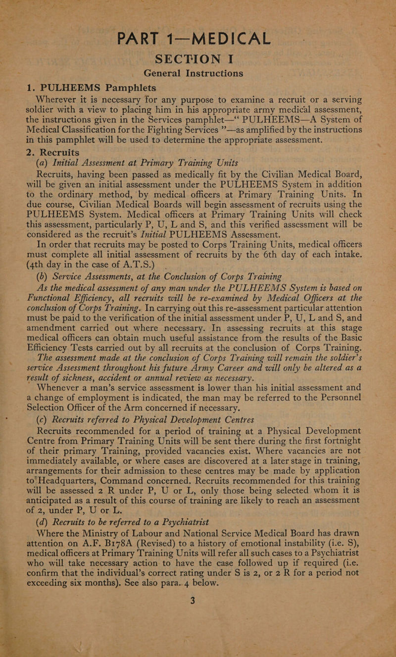 PART 1—MEDICAL SECTION I General Instructions 1. PULHEEMS Pamphlets | Wherever it is necessary for any purpose to examine a recruit or a serving soldier with a view to placing him in his appropriate army medical assessment, the instructions given in the Services pamphlet— PULHEEMS—A System of Medical Classification for the Fighting Services ”—as amplified by the instructions in this pamphlet will be used to determine the appropriate assessment. 2. Recruits ; (a) Initial Assessment at Primary Training Units Recruits, having been passed as medically fit by the Civilian Medical Board, will be given an initial assessment under the PULHEEMS System in addition to the ordinary method, by medical officers at Primary Training Units. In due course, Civilian Medical Boards will begin assessment of recruits using the PULHEEMS System. Medical officers at Primary Training Units will check this assessment, particularly P, U, Land S, and this verified assessment will be considered as the recruit’s Initial PULHEEMS Assessment. In order that recruits may be posted to Corps Training Units, medical officers must complete all initial assessment of recruits by the 6th day of each intake. (4th day in the case of A.T.S.) (b) Service Assessments, at the Conclusion we Corps Tr aining Functional Efficiency, all recruits will be re-examined by Medical Officers at the conclusion of Corps Training. In carrying out this re-assessment particular attention must be paid to the verification of the initial assessment under P, U, L and S, and amendment carried out where necessary. In assessing recruits at this stage medical officers can obtain much useful assistance from the results of the Basic Efficiency ‘Tests carried out by all recruits at the conclusion of Corps Training. The assessment made at the conclusion of Corps Training will remain the soldter’s service Assessment throughout his future Army Career and will only be altered as a result of sickness, accident or annual review as necessary. Whenever a man’s service assessment is lower than his initial assessment and a change of employment is indicated, the man may be referred to the Personnel Selection Officer of the Arm concerned if necessary. (c) Recruits referred to Physical Development Centres Recruits recommended for a period of training at a Physical Development Centre from Primary Training Units will be sent there during the first fortnight of their primary Training, provided vacancies exist. Where vacancies are not immediately available, or where cases are discovered at a later stage in training, arrangements for their admission to these centres may be made by application to Headquarters, Command concerned. Recruits recommended for this training will be assessed 2 R under P, U or L, only those being selected whom it is anticipated as a result of this course of training are likely to reach an assessment of 2, under P, U or L. (d) Recruits to be referred to a Psychiatrist Where the Ministry of Labour and National Service Medical Board has drawn attention on A.F. B178A (Revised) to a history of emotional instability (i.e. 5), medical officers at Primary Training Units will refer all such cases to a Psychiatrist who will take necessary action to have the case followed up if required (i.e. confirm that the individual’s correct rating under S is 2, or 2 R for a period not exceeding six months). See also para. 4 below. 3
