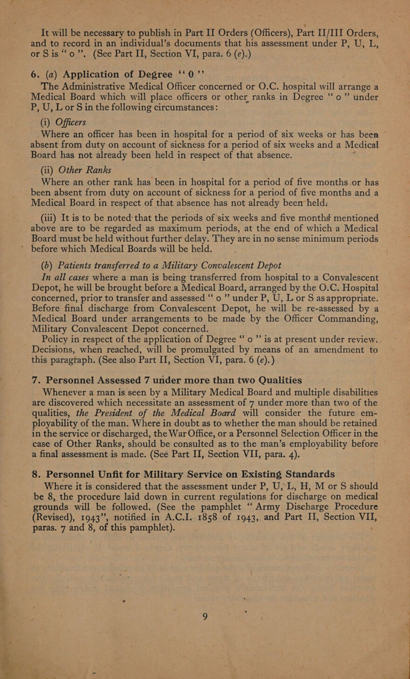 and to record in an individual’s documents that his assessment under P, U, L, or Sis ““o’’. (See Part II, Section VI, para. 6 (e).) 6. (2) Application of Degree ‘‘0’’ The Administrative Medical Officer concerned or O.C. hospital will arrange a Medical Board which will place officers or other ranks in Degree “o ” under P, U, Lor S in the following circumstances: (i) Officers Where an officer has been in hospital for a period of six weeks or has been absent from duty on account of sickness for a period of six weeks and a Medical Board has not already been held in respect of that absence. (ii) Other Ranks Where an other rank has been in hospital for a period of five months-or has been absent from duty on account of sickness for a period of five months and a Medical Board in respect of that absence has not already been held: (iii) It is to be noted: that the periods of six weeks and five months mentioned above are to be regarded as maximum periods, at the end of which a Medical Board must be held without further delay. They are in no sense minimum periods (b) Patients transferred to a Military Convalescent Depot In all cases where a man is being transferred from hospital to a Convalescent Depot, he will be brought before a Medical Board, arranged by the O.C. Hospital concerned, prior to transfer and assessed “ o ”’ under P, U, L or S asappropriate. Before final discharge from Convalescent Depot, he will be re-assessed by a Military Convalescent Depot concerned. Policy in respect of the application of Degree “o ”’ is at present under review. Decisions, when reached, will be promulgated by means of an amendment to this paragraph. (See also Part II, Section VI, Pars. 6 (e).) 7. Personnel Assessed 7 under more than two Qualities Whenever a man is seen by a Military Medical Board and multiple disahiliies qualities, the President of the Medical Board will consider the future em- ployability of the man. Where in doubt as to whether the man should be retained in the service or discharged, the War Office, or a Personnel Selection Officer in the case of Other Ranks, should be consulted as to the man’s employability before a final assessment is made. (See Part II, Section VII, para. 4). 8. Personnel Unfit for Military Service on Existing Standards Where it is considered that the assessment under P, U, L, H, M or S should be 8, the procedure laid down in current regulations for discharge on medical grounds will be followed. (See the pamphlet ‘‘ Army Discharge Procedure (Revised), 1943”, notified in A.C.I. 1858 of 1943, and Part II, Section VII, paras. 7 and 8, of this pamphlet).