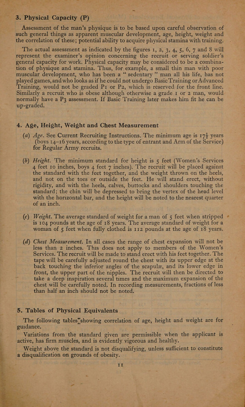 Assessment of the man’s physique is to be based upon careful observation of such general things as apparent muscular development, age, height, weight and the correlation of these; potential ability to acquire physical stamina with training. The actual assessment as indicated by the figures 1, 2, 3, 4, 5, 6, 7 and 8 will represent the examiner’s opinion concerning the recruit ot serving soldier’s general capacity for work. Physical capacity may be considered to be a combina- tion of physique and stamina. Thus, for example, a small thin man with poor played games, and who looks as if he could not undergo Basic’Training or Advanced Training, would not be graded P1 or P2, which is reserved for the front line. Similarly a recruit who is obese although otherwise a grade 1 or 2 man, would normally have a P3 assessment. If Basic Training later makes him fit he can be up-graded. : 4. Age, Height, Weight and Chest Measurement (a) Age. See Current Recruiting Instructions. The minimum age is 174 years (boys 14-16 years, according to the type of entrant and Arm of the Service) for Regular Army recruits. (5) Height. The minimum standard for height is 5 feet (Women’s Services 4 feet 10 inches, boys 4 feet 7 inches). The recruit will be placed against the standard with the feet together, and the weight thrown on the heels, and not on the toes or outside the feet. He will stand erect, without rigidity, and with the heels, calves, buttocks and shoulders touching the standard; the chin will be depressed to bring the vertex of the head level with the horizontal bar, and the height will be noted to the nearest quarter of an inch. (c) Wezght. The average standard of weight for a man of 5 feet when stripped is 104 pounds at the age of 18 years. The average standard of weight for a woman of 5 feet when fully clothed is 112 pounds at the age of 18 years. (d) Chest Measurement. In all cases the range of chest expansion will not be less than 2 inches. This does not apply to members of the Women’s Services. The recruit will be made to stand erect with his feet together. The tape will be carefully adjusted round the chest with its upper edge at the back touching the inferior angles of the scapula, and its lower edge in front, the upper part of the nipples. The recruit will then be directed to take a deep inspiration several times and the maximum expansion of the chest will be carefully noted. In recording measurements, fractions of less than half an inch should not be noted. The following tables’showing correlation of age, height and weight are for Variations from the standard given are permissible when the applicant is active, has firm muscles, and is evidently vigorous and healthy. Weight above the standard is not disqualifying, unless sufficient. to constitute a disqualification on grounds of obesity. *