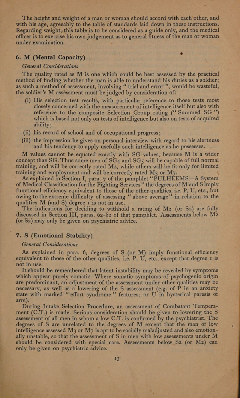 - The height and weight of a man or woman should accord with eachother, and with his age, agreeably to the table of standards laid down in these instructions. Regarding weight, this table is to be considered as a guide only, and the medical officer is to exercise his own ee rea as to general fitness of the man or woman under examination. 6. M “(Mental Capacity) General Considerations The quality rated as M is one which could be best assessed by the practical method of finding whether the man is able to understand his duties as a soldier; as such a method of assessment, involving “‘ trial and error ”, would be wasteful, the soldier’s M assessment must be judged by consideration of: (i) His selection test results, with particular reference to those tests most closely concerned with the measurement of intelligence itself but also with reference to the composite Selection Group rating (‘‘ Summed SG ”) which is based not only on tests of intelligence but q2° on tests of acquired ability ; (ii) his record of school and of occupational progress; (iii) the impression he gives on personal interview with regard to his alertness and his tendency to apply usefully such intelligence as he possesses. M values cannot be equated exactly with SG values, because M is a wider concept than SG. Thus some men of SG4 and SGs5 will be capable of full normal - training, and will be correctly rated M2, while others will be fit only for limited training and employment and will be correctly rated M3 or M7. \ As explained in Section I, para. 7 of the pamphlet ‘‘PULHEEMS—A System of Medical Classification for the Fighting Services” the degrees of M and S imply functional efficiency equivalent to those of the other qualities, i.e. P, U, etc., but owing to the extreme difficulty of assessing ‘‘ above average”’ in relation to the qualities M (and S) degree 1 is not in use. The indications for deciding to withhold a rating of M2 (or S2) are fully discussed in Section III, paras. 62-82 of that pamphlet. Assessments below M2 (or S2) may only be given on psychiatric advice. \ 7. S (Emotional Stability) Generai Considerations As explained in para. 6, degrees of S (or M) imply functional efficiency equivalent to those of the other qualities, i.e. P, U, etc., except that degree 1 is not in use. It should be remembered that latent instability may be revealed by symptoms which appear purely somatic. Where somatic symptoms of psychogenic origin are predominant, an adjustment of the assessment under other qualities may be necessary, as well as a lowering of the S assessment (e.g. of P in an anxiety state with marked “‘ effort syndrome ” features; or U in hysterical paresis of arm). During Intake Selection Procedure, an assessment of Combatant ‘Tempera- ment (C.T.) is made. Serious consideration should be given to lowering the S assessment of all men in whom a low C.T. is confirmed by the psychiatrist. The degrees of S are unrelated to the degrees of M except that the man of low intelligence assessed M3 or M7 is apt to be socially maladjusted and also emotion- ally unstable, so that the assessment of S in men with low assessments under M should be considered with special care. Assessments below S2 (or M2) can only be given on psychiatric advice. 13