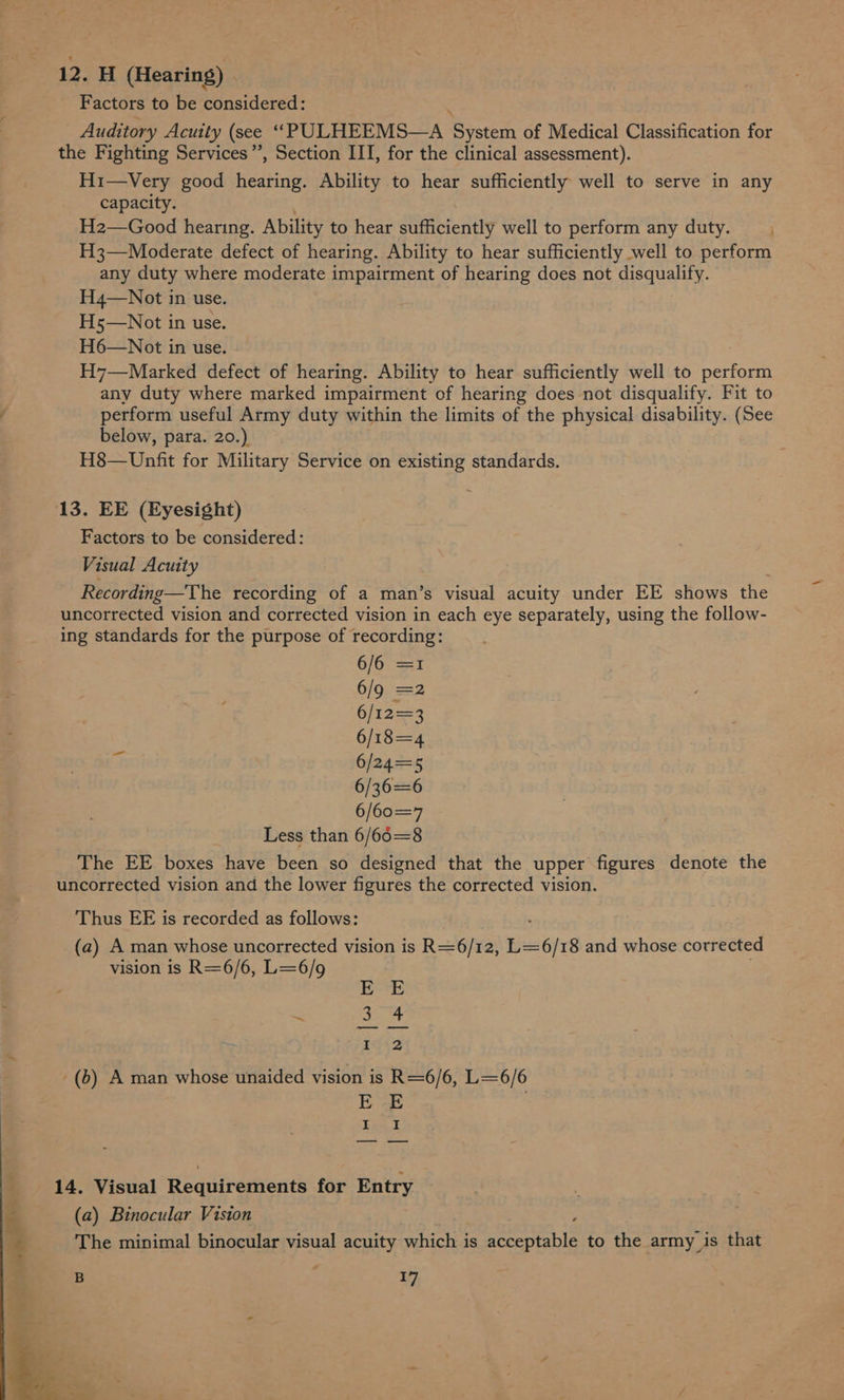 H (Hearing) . Factors to be considered: : Auditory Acuity (see “PULHEEMS—A System of Medical Classification for the Fighting Services”, Section III, for the clinical assessment). H1i—Very good hearing. Ability to hear sufficiently well to serve in any capacity. H2—Good hearing. Ability to hear sufficiently well to perform any duty. H3—Moderate defect of hearing. Ability to hear sufficiently well to perform any duty where moderate impairment of hearing does not disqualify. H4—Not in use. H5—Not in use. H6—Not in use. H7—Marked defect of hearing. Ability to hear sufficiently well to perform any duty where marked impairment of hearing does not disqualify. Fit to perform useful Army duty within the limits of the physical disability. (See below, para. 20.) H8—Unfit for Military Service on existing standards. 13. EE (Eyesight) Factors to be considered: Visual Acuity Recording—The recording of a man’s visual acuity under EE shows the uncorrected vision and corrected vision in each eye separately, using the follow- ing standards for the purpose of recording: 6/6 =1 6/602 6/123 6/18=4 a 6/24=5 6/36=6 6/60=7 Less than 6/66=8 The EE boxes have been so designed that the upper figures denote the uncorrected vision and the lower figures the corrected vision. Thus EE is recorded as follows: (a) A man whose uncorrected vision is R= 6/1 12, L=6/18 and whose corrected vision is R=6/6, L=6/9 EE nei tae q Lhe (6) A man whose unaided vision is R=6/6, L=6/6 EE , I I 14. Visual Requirements for Entry (a) Binocular Viston 4 The minimal binocular visual acuity which is Name ART: to the army is that B 17