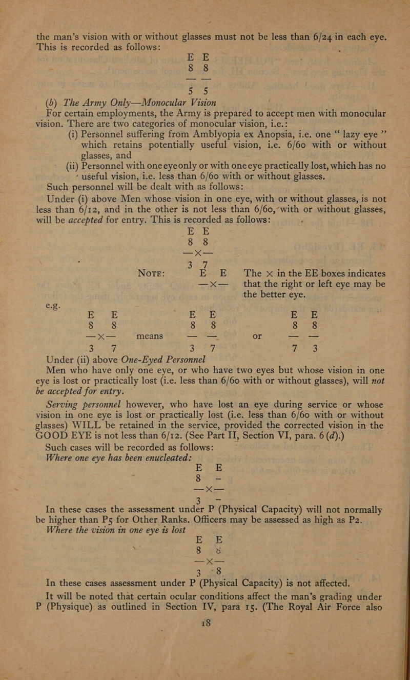 “ 4 the man’s vision with or without glasses must not be less than 6/24 i in each eye. This i is recorded as follows: gh 8 8 ni (b) The Army Only—Monocular Vision For certain employments, the Army is prepared to accept men with monocular vision. There are two categories of monocular vision, 1.e.: (i) Personnel suffering from Amblyopia ex Anopsia, i.e. one “ lazy eye ” which retains potentially useful vision, i.e. 6/60 with or without glasses, and (ti) Personnel with oneeyeonly or with oneeye practically lost, which has no ‘ useful vision, i.e. less than 6/60 with or without glasses. Such personnel will be dealt with as follows: Under (i) above Men whose vision in one eye, with or - without glasses, is not less than 6/12, and in the other is not less than 6/60,-with or without glasses, will be accepted for entry. This is recorded as follows: EE 8. Ss — < — Ley NOTE: EE The x in the EE boxes indicates —xX— _ that the right or left eye may be the better eye. e.g. apes 3 E E RD ee theg Bee sacs ——— means Se a or = SS ae Sey $3 Under (ii) above One-Eyed Personnel Men who have only one eye, or who have two eyes but whose vision in one eye is lost or practically lost (i.e. less than 6/60 with or without glasses), will not be accepted for entry. — Serving personnel however, who have lost an eye during service or whose vision in one eye is lost or practically lost (i.e. less than 6/60 with or without glasses) WILL be retained in the service, provided the corrected vision in: the GOOD EYE is not less than 6/12. (See Part II, Section VI, para. 6 (d).) . Such cases will be recorded as follows: Where one eye has been enucleated: E ; Bares —_—_x— In these cases the assessment under P (Physical Capacity) will not normally be higher than Ps5 for Other Ranks. Officers may be assessed as high as P2. Where the vision in one eye ts lost | OSS “= O° grt —_x— 8 In these cases assessment under P (Physical Capacity) is not affected. It will be noted that certain ocular conditions affect the man’s grading under P (Physique) as outlined in Section IV, para 15. (The Royal Air Force also
