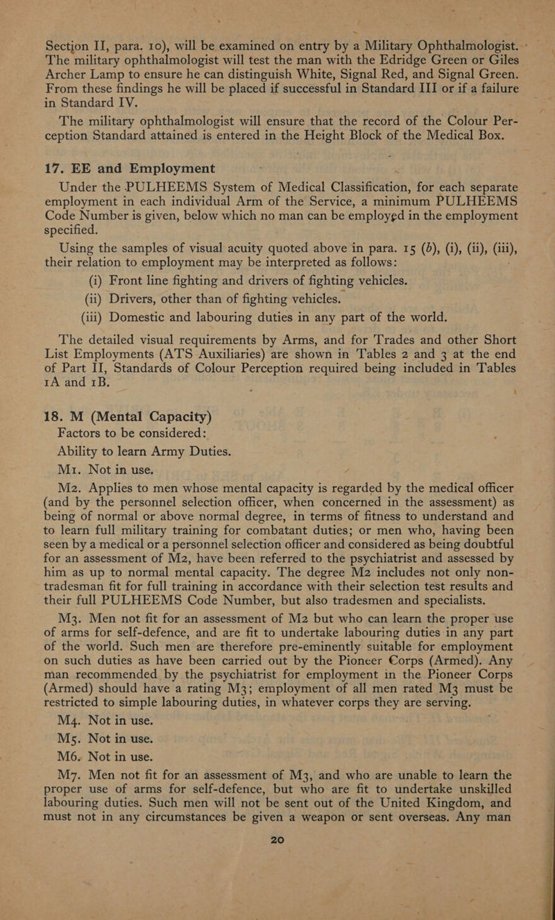he military ophthalmologist will test the man with the Edridge Green or Giles Archer Lamp to ensure he can distinguish White, Signal Red, and Signal Green. From these findings he will be placed if successful in Standard III or if a failure in Standard IV. The military ophthalmologist will ensure that the record of the Colour Per- ception Standard attained is entered in the Height Block of the Medical Box. 17. EE and Employment Under the PULHEEMS System of Medical Classifivation, for each separate employment in each individual Arm of the Service, a minimum PULHEEMS Code Number is given, below which no man can be employed in the employment specified. Using the samples of visual acuity quoted above in para. 15 (0), (i), (ii), (itt), their relation to employment may be interpreted as follows: (i) Front line fighting and drivers of fighting vehicles. (ii) Drivers, other than of fighting vehicles. (iii) Domestic and labouring duties in any part of the world. The detailed visual requirements by Arms, and for Trades and other Short List Employments (ATS Auxiliaries) are shown in Tables 2 and 3 at the end of Part II, Standards of Colour Perception polis being included in Tables rA and 1B. 18. M (Mental Capacity) Factors to be considered: Ability to learn Army Duties. Mz. Not in use. Mz. Applies to men whose mental capacity is regarded by the medical officer (and by the personnel selection officer, when concerned in the assessment) as being of normal or above normal degree, in terms of fitness to understand and to learn full military training for combatant duties; or men who, having been seen by a medical or a personnel selection officer and considered as being doubtful for an assessment of M2, have been referred to the psychiatrist and assessed by him as up to normal mental capacity. The degree M2 includes not only non- tradesman fit for full training in accordance with their selection test results and their full PULHEEMS Code Number, but also tradesmen and specialists. M3. Men not fit for an assessment of M2 but who can learn the proper use of arms for self-defence, and are fit to undertake labouring duties in any part of the world. Such men are therefore pre-eminently suitable for employment on such duties as have been carried out by the Pioneer Corps (Armed). Any man recommended by the psychiatrist for employment in the Pioneer Corps (Armed) should have a rating M3; employment of all men rated M3 must be restricted to simple labouring duties, in whatever corps they are serving. M4. Not in use. Ms. Not in use. M6. Not in use. M7. Men not fit for an assessment of M3, and who are unable to learn the proper use of arms for self-defence, but who are fit to undertake unskilled labouring duties. Such men will not be sent out of the United Kingdom, and must not in any circumstances be given a weapon or sent overseas. Any man 20