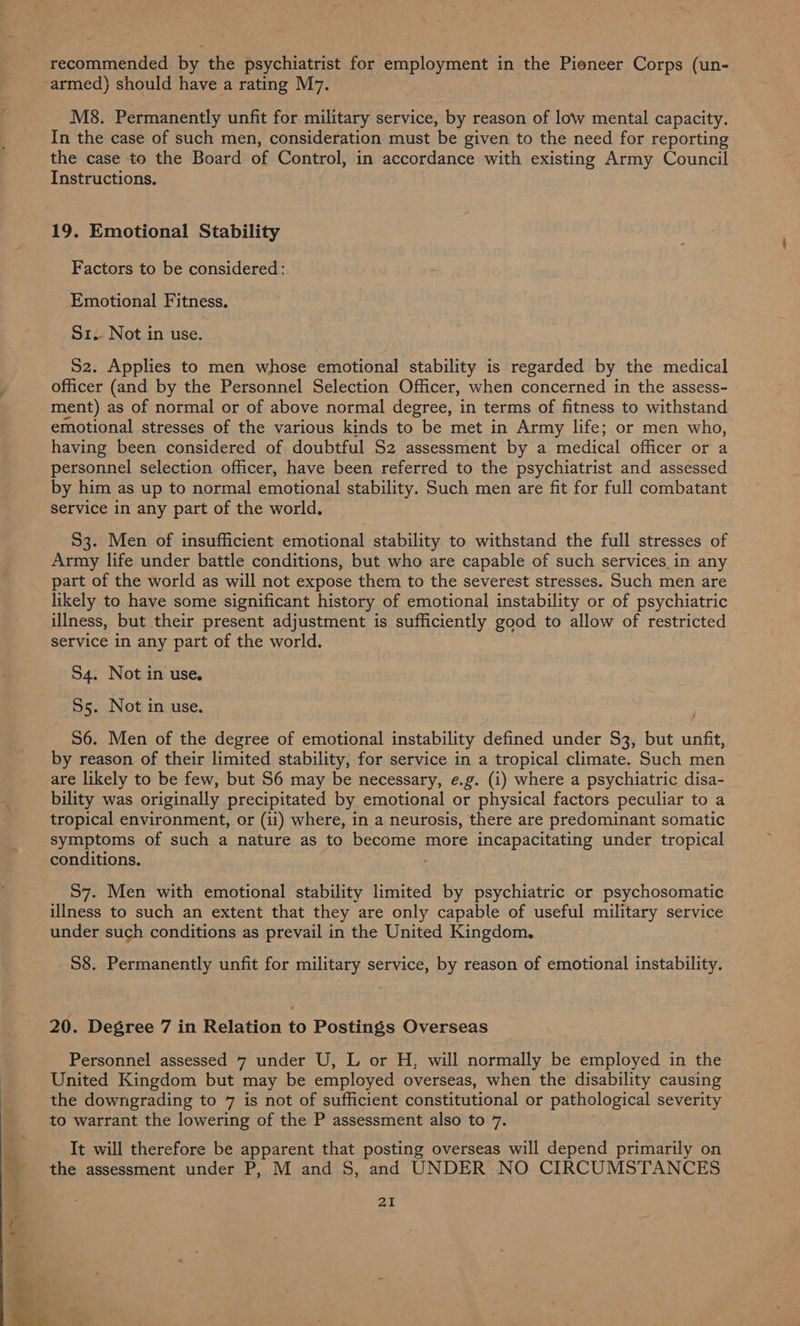 M8. Permanently unfit for military service, by reason of low mental capacity. In the case of such men, consideration must be given to the need for reporting the case to the Board of Control, in accordance with existing Army Council Instructions. Factors to be considered: Emotional Fitness. S1. Not in use. 52. Applies to men whose emotional stability is regarded by the medical officer (and by the Personnel Selection Officer, when concerned in the assess- ment) as of normal or of above normal degree, in terms of fitness to withstand emotional stresses of the various kinds to be met in Army life; or men who, having been considered of doubtful S2 assessment by a medical officer or a personnel selection officer, have been referred to the psychiatrist and assessed by him as up to normal emotional stability. Such men are fit for full combatant service in any part of the world. 53. Men of insufficient emotional stability to withstand the full stresses of Army life under battle conditions, but who are capable of such services_in any part of the world as will not expose them to the severest stresses. Such men are likely to have some significant history of emotional instability or of psychiatric illness, but their present adjustment is sufficiently good to allow of restricted service in any part of the world. 54. Not in use. 55. Not in use. 56. Men of the degree of emotional instability defined under $3, but ee by reason of their limited stability, for service in a tropical climate. Such men are likely to be few, but S6 may be necessary, e.g. (i) where a psychiatric disa- bility was originally precipitated by emotional or physical factors peculiar to a tropical environment, or (ii) where, in a neurosis, there are predominant somatic symptoms of such a nature as to become more incapacitating under tropical conditions. | S57. Men with emotional stability limited Be psychiatric or psychosomatic illness to such an extent that they are only capable of useful military service under such conditions as prevail in the United Kingdom. S8. Permanently unfit for military service, by reason of emotional instability. 20. Degree 7 in Relation to Postings Overseas Personnel assessed 7 under U, L or H, will normally be employed in the United Kingdom but may be employed overseas, when the disability causing the downgrading to 7 is not of sufficient constitutional or pathological severity to warrant the lowering of the P assessment also to 7. It will therefore be apparent that posting overseas will depend primarily on the assessment under P, M and S, and UNDER NO CIRCUMSTANCES 21
