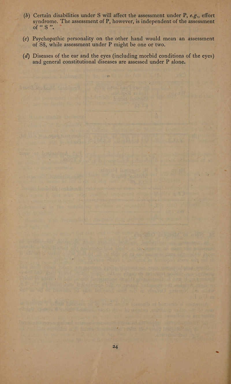 syndrome. The assessment of P, however, is independent of the assessment Of i459 ae ™ (c) Psychopathic personality on the other hand would mean an assessment of S8, while assessment under P might be one or two. ; -(d) Diseases of the ear and the eyes (including morbid conditions of the eyes) and general constitutional diseases are assessed under P alone.. 24
