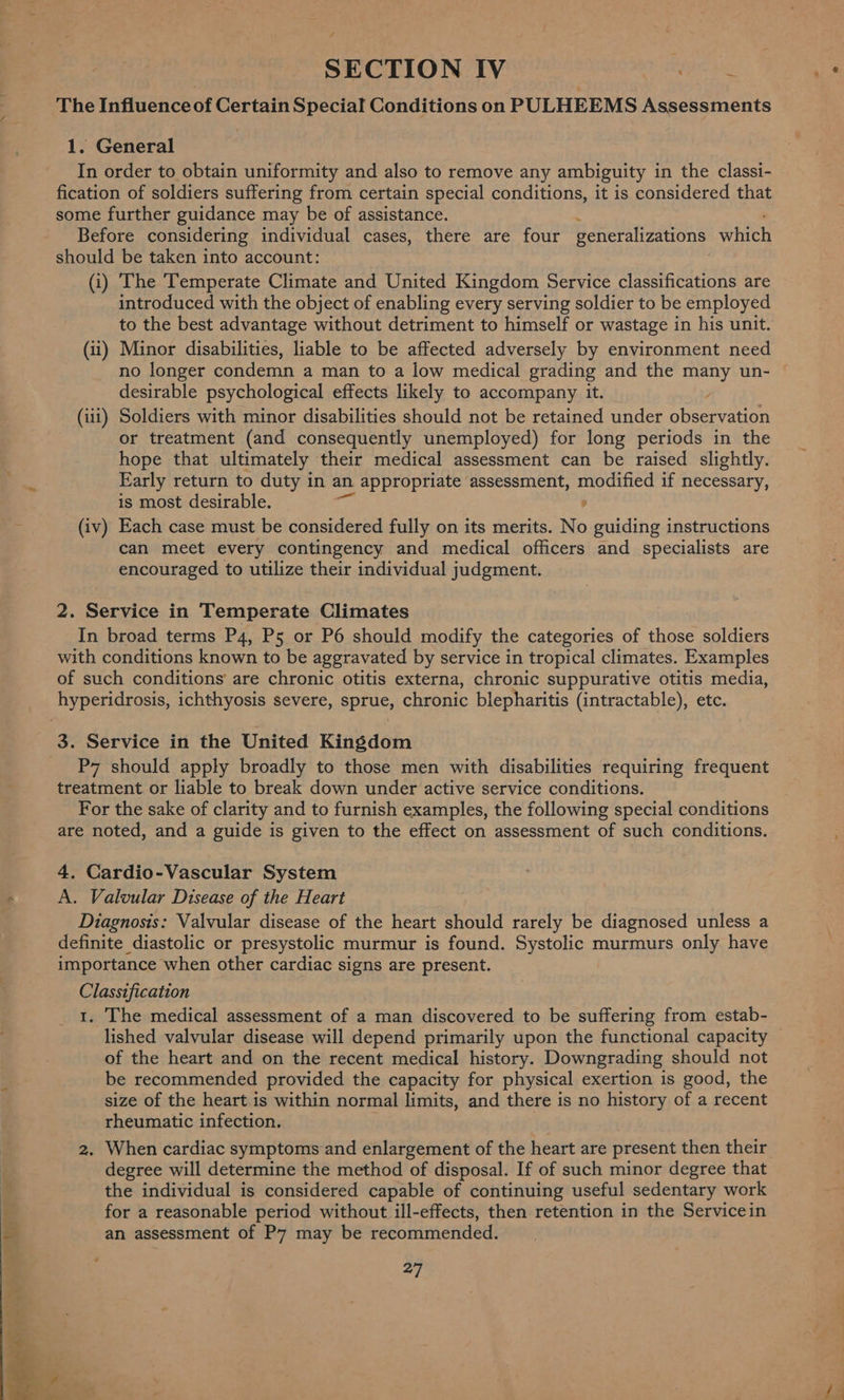 | SECTION IV Ee The Influence of Certain Special Conditions on PULHEEMS Assessments 1. General In order to obtain uniformity and also to remove any ambiguity in the classi- fication of soldiers suffering from certain special conditions, it is considered that some further guidance may be of assistance. Before considering individual cases, there are four generalizations which should be taken into account: (i) The Temperate Climate and United Kingdom Service classifications are introduced with the object of enabling every serving soldier to be employed to the best advantage without detriment to himself or wastage in his unit. (ii) Minor disabilities, liable to be affected adversely by environment need no longer condemn a man to a low medical grading and the many un- desirable psychological effects likely to accompany it. y (iit) Soldiers with minor disabilities should not be retained under observation or treatment (and consequently unemployed) for long periods in the hope that ultimately their medical assessment can be raised slightly. Early return to duty in an appropriate assessment, modified if necessary, is most desirable. 4 (iv) Each case must be considered fully on its merits. No guiding instructions can meet every contingency and medical officers and specialists are encouraged to utilize their individual judgment. 2. Service in Temperate Climates In broad terms P4, P5 or P6 should modify the categories of those soldiers with conditions known to be aggravated by service in tropical climates. Examples of such conditions are chronic otitis externa, chronic suppurative otitis media, P7 should apply broadly to those men with disabilities requiring frequent treatment or liable to break down under active service conditions. For the sake of clarity and to furnish examples, the following special conditions are noted, and a guide is given to the effect on assessment of such conditions. 4. Cardio-Vascular System A. Valvular Disease of the Heart Diagnosis: Valvular disease of the heart should rarely be diagnosed unless a definite diastolic or presystolic murmur is found. Systolic murmurs only have importance when other cardiac signs are present. Classification 1. The medical assessment of a man discovered to be suffering from estab- lished valvular disease will depend primarily upon the functional capacity of the heart and on the recent medical history. Downgrading should not be recommended provided the capacity for physical exertion is good, the size of the heart.is within normal limits, and there is no history of a recent rheumatic infection. 2. When cardiac symptoms and enlargement of the heart are present then their degree will determine the method of disposal. If of such minor degree that the individual is considered capable of continuing useful sedentary work for a reasonable period without ill-effects, then retention in the Servicein an assessment of P7 may be recommended. cig {2