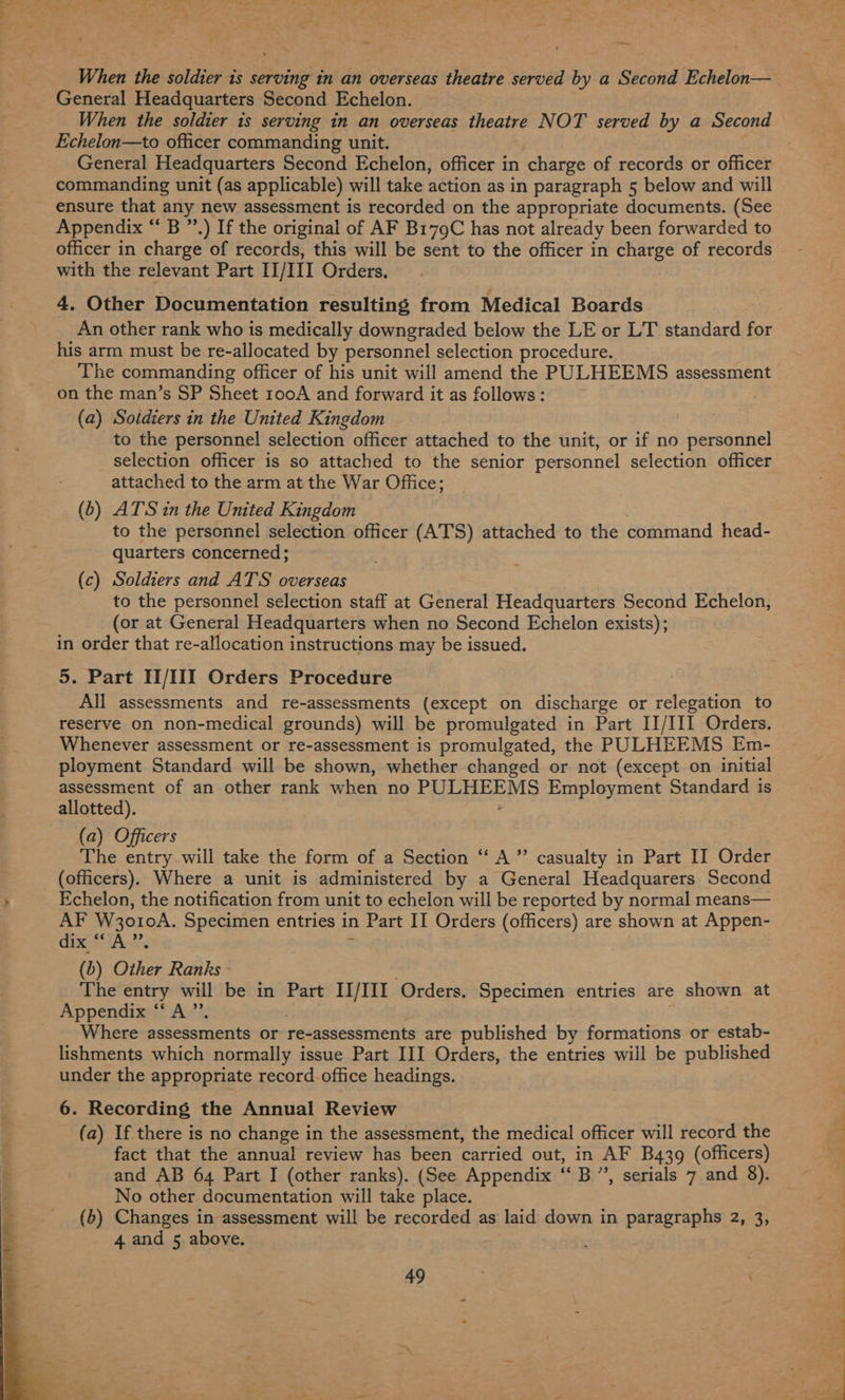 When the soldier is serving in an overseas theatre served by a Second Echelon— When the soldier is serving in an overseas theatre NOT served by a Second General Headquarters Second Echelon, officer in charge of records or officer commanding unit (as applicable) will take action as in paragraph 5 below and will ensure that any new assessment is recorded on the appropriate documents. (See Appendix “ B ”’.) If the original of AF B179C has not already been forwarded to officer in charge of records, this will be sent to the officer in charge of records with the relevant Part IL/IU1 Orders. 4, Other Documentation resulting from Medical Boards An other rank who is medically downgraded below the LE or LT standard for his arm must be re-allocated by personnel selection procedure. The commanding officer of his unit will amend the PULHEEMS assessment on the man’s SP Sheet rooA and forward it as follows: (a) Soidiers in the United Kingdom to the personnel selection officer attached to the unit, or if no personnel selection officer is so attached to the senior personnel selection officer attached to the arm at the War Office; (6) ATS in the United Kingdom to the personnel selection officer (AT'S) attached to the command head- quarters concerned; (c) Soldiers and ATS overseas to the personnel selection staff at General Headquarters Second Echelon, (or at General Headquarters when no Second Echelon exists); in order that re-allocation instructions may be issued. 5. Part II/III Orders Procedure All assessments and re-assessments (except on discharge or relegation to reserve on non-medical grounds) will be promulgated in Part II/III Orders. Whenever assessment or re-assessment is promulgated, the PULHEEMS Em- ployment Standard will be shown, whether changed or not (except on initial assessment of an other rank when no Sey Employment Standard is allotted). (officers). Where a unit is administered by a General Headquarers Second Echelon, the notification from unit to echelon will be reported by normal means— AF W3o10A. Specimen entries in n Part IT Orders (officers) are shown at Appen- dix 66 A > The entry will be in Part II/III Orders. Specimen entries are shown at Appendix ‘A ”’ Where assessments or re-assessments are published by formations or estab- lishments which normally issue Part III Orders, the entries will be published under the appropriate record office headings. 6. Recording the Annual Review (a) If there is no change in the assessment, the medical officer will record the fact that the annual review has been carried out, in AF B439 (officers) and AB 64 Part I (other ranks). (See Appendix cB” , serials 7 and 8). No other documentation will take place. (b) Changes in assessment will be recorded as laid down in paragraphs 2, 3, 4 and 5 above. 49 a i