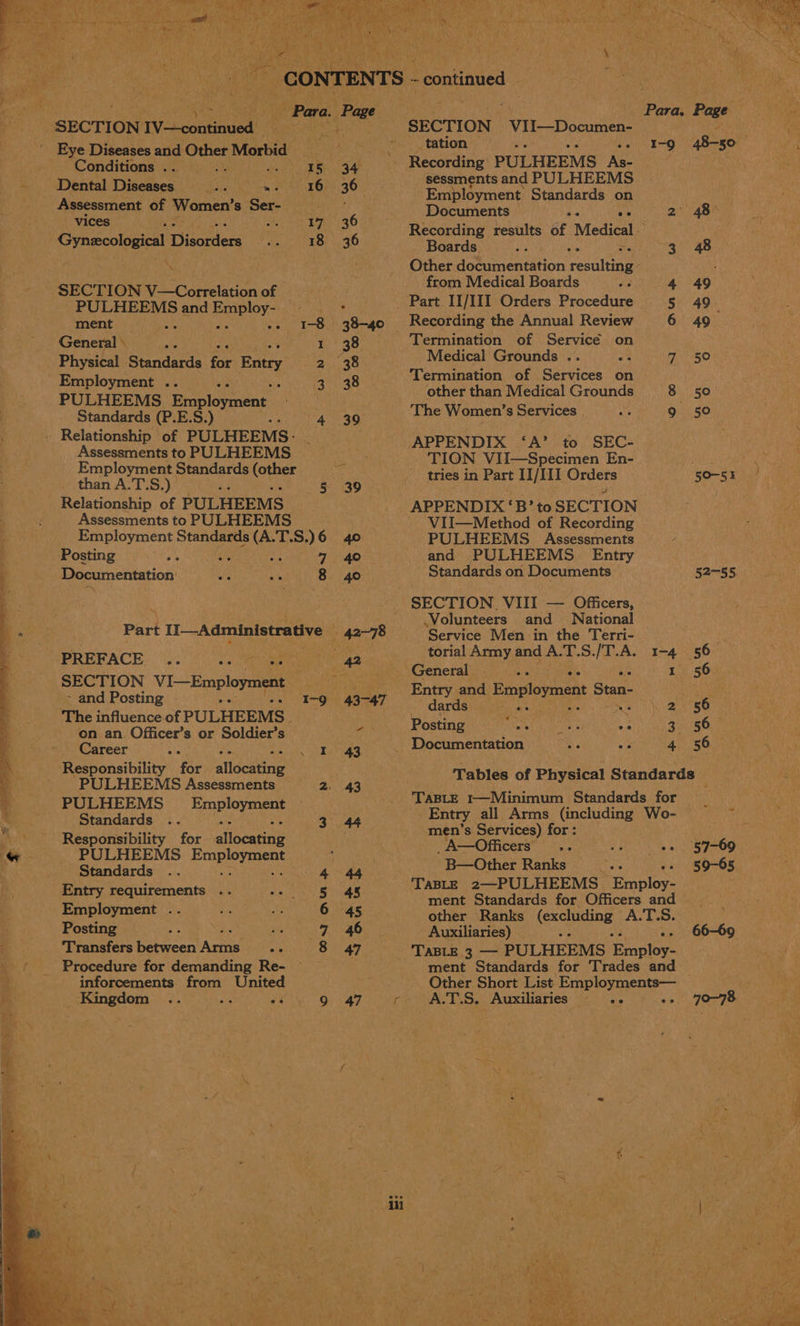 = ig tia) 5 all eat aan a 2 ’ ? . i a > aN ae iis Mle: eae SON ees at TE . aa Vue. bs 7 De ee ego MN gee er aha Seer ; , woe ! ives Vi es ; ~ CONTENTS - -eontinued | Tseng Se Para. (hae Para. Page “SECTION TV-—-continued! SECTION Vite Dosen 3 Fi Eye Diseases and Other Morbid Poe ee a pha diag Conditions kt aes gal Recording) PULHEEMS’ As- ue Dental Ticetoes ae ea ie 36 a and PULHEEMS Siac pic of Women’ s Ser- : 4 a poe eemee f pean ue ei : 48> Gynscolo ‘cal Disor ders oe ‘ 3 6 Recording results of Medical - Bi ie 3 Boards. oe =e 3 48 A . nee Hota aemtetion resulting ; ‘SECT - from Medical Boards ! 4 49 ea eerie , t _ Part II/III Orders Procedure 5 49. ment _ 1-8 38-40 Recording the Annual Review 6 49 General © 2 1 38 Termination of Service on Physical Btandavia for Eutry 2 38 Medical Grounds .. = lon Employment .. } 3 38 Termination of Services on PULHEEMS Employment Mae other than Medical Grounds 8 50 Standards (P.E.S.) ym Vega age The Women’s Services | by 9 50 . Relationship of PULHEEMS- cA? ¢ : Assessments to PULHEEMS © ON aioe ht erie tes accrue dan tger cores tries in Part II/III Orders 50-51 Relationship of PULHEEMS APPENDIX ‘B’ to SECTION : Assessments to PULHEEMS | ViII—Method of Recording Employment Standards (A.T.S.)6 40 PULHEEMS Assessments Posting: 9; .°\.'. ‘ A 7 40 and PULHEEMS. Entry Documentation ie is 8 40 Standards on Documents 52-55. : SECTION. VIII — ce | ae PBs 2 Volunteers and Nationa Part pam 8 42-78 ~— ‘Service Men in the Terri- te PREFACE et torial Army and A. T.S./T.A. 1-4 56 ae : < General Peerage ray 1 56 SeenON [VI—Employmen eke 43-47 Entry and Employment Stan- Sate ‘ . ‘The influenceof PULHEEMS.__ eee eS tea on an Officer’s or Soldier’s 4 oe HOS tee ane ui 3.5 @areer Ne 1 43 _ Documentation Be / 4 56 , Responsibility for allocating Me Tables of Physical Standards ase TaBLE t—Minimum Standards for Aca Semen ey ‘ Employees ray Entry all Arms Se tiees Wo-05 27 = Responsibility for alloearine ey Tin orice Ag 57-69 PULHEEMS Employment 33 peer eee ar Bayo aeeus ee Wee Me ati : ABLE 2—. mp on cee Janna : 45 ment Standards for Officers and | hy cube Sop pe neha na 45 other Ranks Sei cietbeg A.T.S. : Posting iy a Auxiliaries) : . 66-69 Procedure for demanding Re- ment Standards for Trades and inforcements from United Other Short List Bo ee ingdom .. an oy geass Sani Wr c A.T.S. Auxiliaries .. -» 70-78 , :