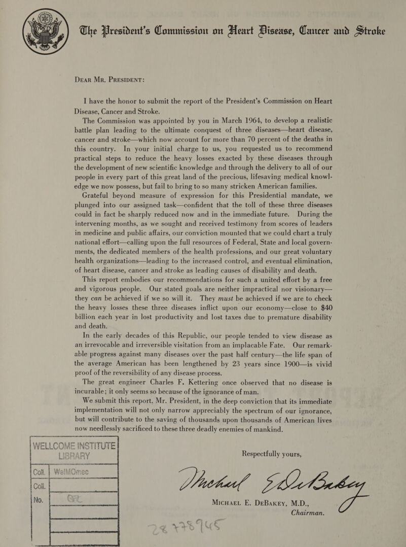 Dear Mr. PRESIDENT: I have the honor to submit the report of the President’s Commission on Heart Disease, Cancer and Stroke. The Commission was appointed by you in March 1964, to develop a realistic battle plan leading to the ultimate conquest of three diseases—heart disease, cancer and stroke—which now account for more than 70 percent of the deaths in this country. In your initial charge to us, you requested us to recommend practical steps to reduce the heavy losses exacted by these diseases through the development of new scientific knowledge and through the delivery to all of our people in every part of this great land of the precious, lifesaving medical know]- edge we now possess, but fail to bring to so many stricken American families. Grateful beyond measure of expression for this Presidential mandate, we plunged into our assigned task—confident that the toll of these three diseases could in fact be sharply reduced now and in the immediate future. During the intervening months, as we sought and received testimony from scores of leaders in medicine and public affairs, our conviction mounted that we could chart a truly national effort—calling upon the full resources of Federal, State and local govern- ments, the dedicated members of the health professions, and our great voluntary health organizations—leading to the increased control, and eventual elimination, of heart disease, cancer and stroke as leading causes of disability and death. This report embodies our recommendations for such a united effort by a free and vigorous people. Our stated goals are neither impractical nor visionary— they can be achieved if we so will it. They must be achieved if we are to check the heavy losses these three diseases inflict upon our economy—close to $40 billion each year in lost productivity and lost taxes due to premature disability and death. In the early decades of this Republic, our people tended to view disease as an irrevocable and irreversible visitation from an implacable Fate. Our remark- able progress against many diseases over the past half century—the life span of the average American has been lengthened by 23 years since 1900—is vivid proof of the reversibility of any disease process. The great engineer Charles F. Kettering once observed that no disease is incurable; it only seems so because of the ignorance of man. We submit this report. Mr. President, in the deep conviction that its immediate implementation will not only narrow appreciably the spectrum of our ignorance, but will contribute to the saving of thousands upon thousands of American lives now needlessly sacrificed to these three deadly enemies of mankind. Respectfully yours, Micwaet E. DeBaxey, M.D., Chairman. 