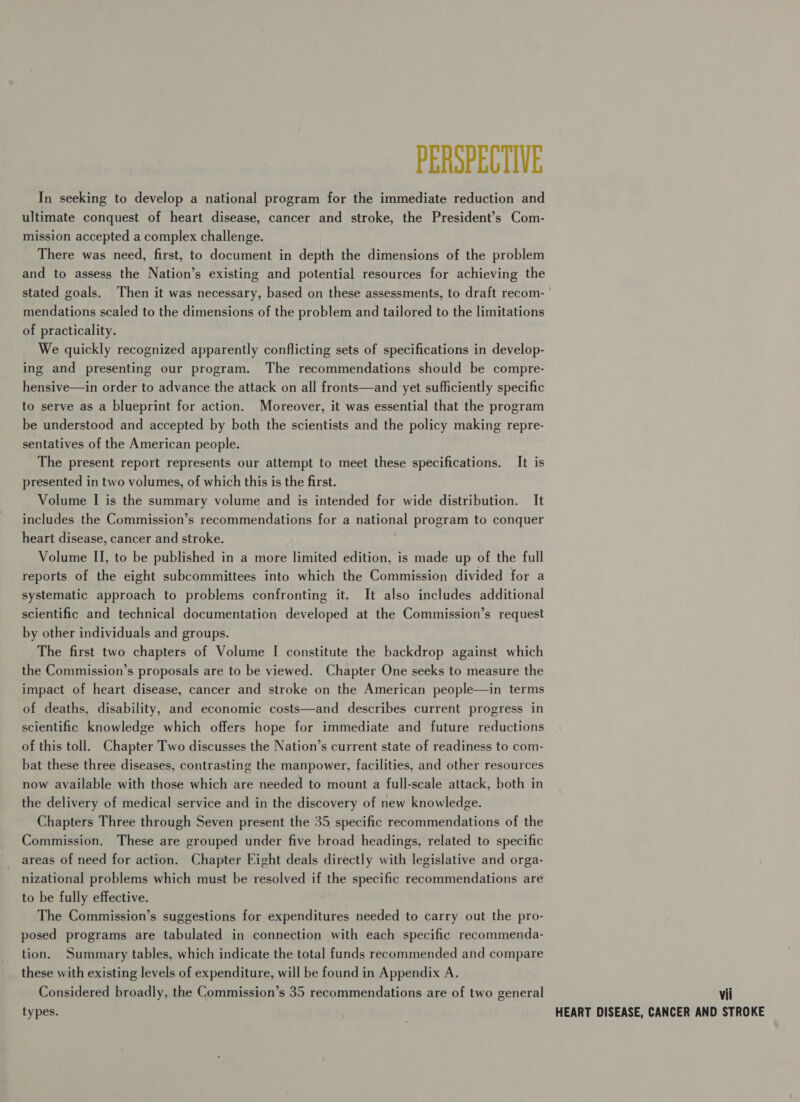 PERSPECTIVE In seeking to develop a national program for the immediate reduction and ultimate conquest of heart disease, cancer and stroke, the President’s Com- mission accepted a complex challenge. There was need, first, to document in depth the dimensions of the problem and to assess the Nation’s existing and potential resources for achieving the stated goals. Then it was necessary, based on these assessments, to draft recom- mendations scaled to the dimensions of the problem and tailored to the limitations of practicality. We quickly recognized apparently conflicting sets of specifications in develop- ing and presenting our program. The recommendations should be compre- hensive—in order to advance the attack on all fronts—and yet sufficiently specific to serve as a blueprint for action. Moreover, it was essential that the program be understood and accepted by both the scientists and the policy making repre- sentatives of the American people. The present report represents our attempt to meet these specifications. It is presented in two volumes, of which this is the first. Volume I is the summary volume and is intended for wide distribution. It includes the Commission’s recommendations for a national program to conquer heart disease, cancer and stroke. Volume II, to be published in a more limited edition, is made up of the full reports of the eight subcommittees into which the Commission divided for a systematic approach to problems confronting it. It also includes additional scientific and technical documentation developed at the Commission’s request by other individuals and groups. The first two chapters of Volume I constitute the backdrop against which the Commission’s proposals are to be viewed. Chapter One seeks to measure the impact of heart disease, cancer and stroke on the American people—in terms of deaths, disability, and economic costs—and describes current progress in scientific knowledge which offers hope for immediate and future reductions of this toll. Chapter Two discusses the Nation’s current state of readiness to com- bat these three diseases, contrasting the manpower, facilities, and other resources now available with those which are needed to mount a full-scale attack, both in the delivery of medical service and in the discovery of new knowledge. Chapters Three through Seven present the 35 specific recommendations of the Commission. These are grouped under five broad headings, related to specific areas of need for action. Chapter Fight deals directly with legislative and orga- nizational problems which must be resolved if the specific recommendations are to be fully effective. ; The Commission’s suggestions for expenditures needed to carry out the pro- posed programs are tabulated in connection with each specific recommenda- tion. Summary tables, which indicate the total funds recommended and compare these with existing levels of expenditure, will be found in Appendix A. Considered broadly, the Commission’s 35 recommendations are of two general vii