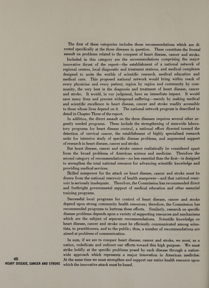 viii HEART DISEASE, CANCER AND STROKE The first of these categories includes those recommendations which are di- rected specifically at the three diseases in question. These constitute the frontal assault on problems related to the conquest of heart disease, cancer and stroke. Included in this category are the recommendations comprising the major innovative thrust of the report—the establishment of a national network of regional centers, local diagnostic and treatment stations, and medical complexes designed to unite the worlds of scientific research, medical education and medical care. This proposed national network would bring within reach of every physician and every patient, region by region and community by com- munity, the very best in the diagnosis and treatment of heart disease, cancer and stroke. It would, in our judgment, have an immediate impact. It would save many lives and prevent widespread suffering—merely by making medical and scientific excellence in heart disease, cancer and stroke readily accessible to those whose lives depend on it. The national network program is described in detail in Chapter Three of the report. In addition, the direct assault on the three diseases requires several other ur- gently needed programs. These include the strengthening of statewide labora- tory programs for heart disease control, a national effort directed toward the detection of cervical cancer, the establishment of highly specialized research units for intensive study of specific disease problems, and augmented support of research in heart disease, cancer and stroke. But heart disease, cancer and stroke cannot realistically be considered apart from the broad problems of American science and medicine. Therefore the second category of recommendations—no less essential than the first—is designed to strengthen the total national resource for advancing scientific knowledge and providing medical services. Skilled manpower for the attack on heart disease, cancer and stroke must be drawn from the national reservoir of health manpower—and that national: reser- voir is seriously inadequate. Therefore, the Commission has recommended direct and forthright governmental support of medical education and other essential training programs. Successful local programs for control of heart disease, cancer and stroke depend upon strong community health resources; therefore, the Commission has recommended programs to buttress these efforts. Similarly, research on specific disease problems depends upon a variety of supporting resources and mechanisms which are the subject of separate recommendations. Scientific knowledge on heart disease, cancer and stroke must be efficiently communicated among scien- tists, to practitioners, and to the public; thus, a number of recommendations are aimed at problems of communication. In sum, if we are to conquer heart disease, cancer and stroke, we must, as a nation, rededicate and redirect our efforts toward this high purpose. We must strike boldly at the specific problems posed by each disease through a nation- wide approach which represents a major innovation in American medicine. At the same time we must strengthen and support our entire health resource upon which the innovative attack must be based.