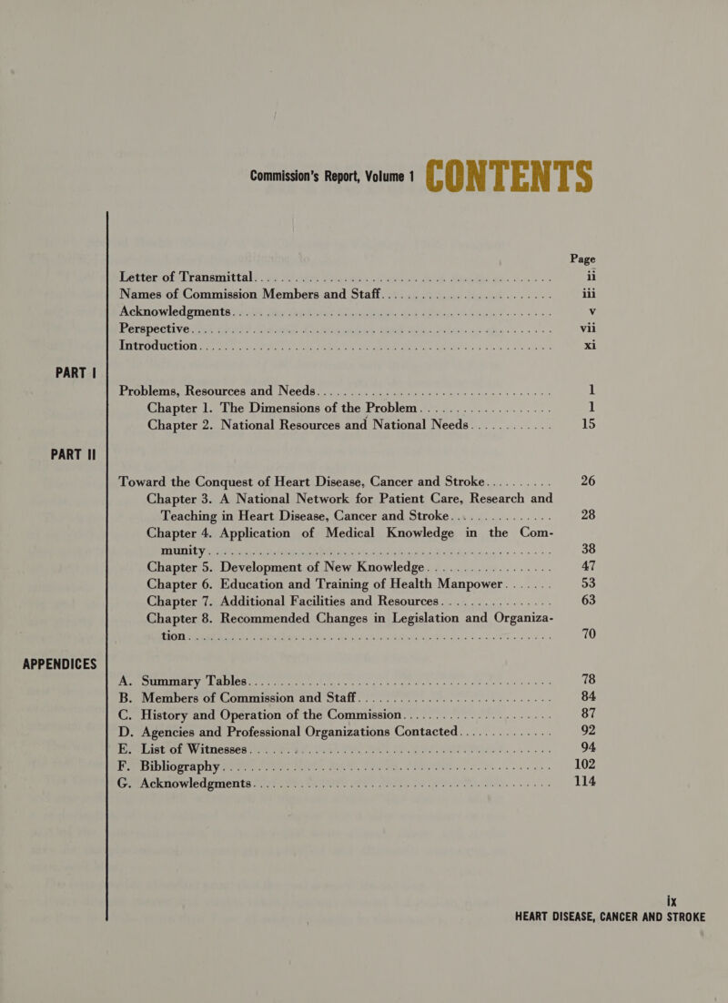Page ettetores ransmittal gu reve Voces: Chahine ak Mirbhel ap. oo. sss ii Names of Commission Members and Staff......................... iii PRCKROWICU STONE 4) ie few Mae dlvae Sica ignin doe popeige Ph bew Pee @ o « v POCaDEClIVG ue Vat? one Anahi Seat Gatgniaieyal ae aes eee ss vii A VEECCELUCEIONLS te (os SO ee ne ee aE BEC RES ds Sie a se eles xi PART | Problems, Resources and Needs) .6 03.5 24: cp cee tac ee aes 1 Chapter 1. The Dimensions of the Problem................... 1 Chapter 2. National Resources and National Needs............ 15 PART Il Toward the Conquest of Heart Disease, Cancer and Stroke......... 26 Chapter 3. A National Network for Patient Care, Research tit Teaching in Heart Disease, Cancer and Stroke............... 28 Chapter 4. Application of Medical Knowledge in the Com- SUIT gh 2 SEC PSE Wl 2 oy Catia ae eek ota ne 38 Chapter 5. Development of New Knowledge.................. AT Chapter 6. Education and Training of Health Manpower....... 53 Chapter 7. Additional Facilities and Resources................ 63 Chapter 8. Recommended Changes in Legislation and Organiza- NLS eR I ar rire PH AWS 4 Sonia cPucie praia Unie Sinn See a ae 70 APPENDICES ES Wm ETE asia ILS dere: ao hk re Aa ait 5 Meee wires aac eae 78 B. Members of Commission and Staff.....................-.0005, 84 C. History and Operation of the Commission...................... 87 D. Agencies and Professional Organizations Contacted.............. 92 Pere SEMI E VOETIGORCE 7, Fe but: ee ie, re: Re TE hk 94 Pee GIDUOgrA uy fee ee, RO, Seite, SORE ee ee 102 Cer ACh mWiog prielita shes mee er Smeal, Sa EA Je. es 114 ix
