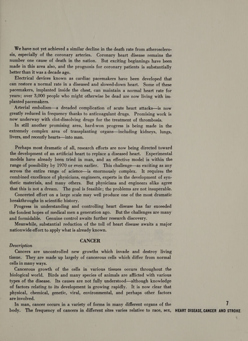 We have not yet achieved a similar decline in the death rate from atherosclero- sis, especially of the coronary arteries. Coronary heart disease remains the number one cause of death in the nation. But exciting beginnings have been made in this area also, and the prognosis for coronary patients is substantially better than it was a decade ago. Electrical devices known as cardiac pacemakers have been developed that can restore a normal rate in a diseased and slowed-down heart. Some of these pacemakers, implanted inside the chest, can maintain a normal heart rate for years; over 3,000 people who might otherwise be dead are now living with im. planted pacemakers. Arterial embolism—a dreaded complication of acute heart attacks—is now greatly reduced in frequency thanks to anticoagulant drugs. Promising work is now underway with clot-dissolving drugs for the treatment of thrombosis. In still another promising area, hard-won progress is being made in the extremely complex area of transplanting organs—including kidneys, lungs, livers, and recently hearts—into man. Perhaps most dramatic of all, research efforts are now being directed toward the development of an artificial heart to replace a diseased heart. Experimental models have already been tried in man, and an effective model is within the range of possibility by 1970 or even earlier. This challenge—as exciting as any across the entire range of science—is enormously complex. It requires the combined excellence of physicians, engineers, experts in the development of syn- thetic materials, and many others. But physicians and engineers alike agree that this is not a dream. The goal is feasible; the problems are not insuperable. Concerted effort on a large scale may well produce one of the most dramatic breakthroughs in scientific history. Progress in understanding and controlling heart disease has far exceeded - the fondest hopes of medical men a generation ago. But the challenges are many and formidable. Genuine control awaits further research discovery. Meanwhile, substantial reduction of the toll of heart disease awaits a major nationwide effort to apply what is already known. CANCER Description Cancers are uncontrolled new growths which invade and destroy living tissue. They are made up largely of cancerous cells which differ from normal cells in many ways. Cancerous growth of the cells in various tissues occurs throughout the biological world. Birds and many species of animals are afflicted with various types of the disease. Its causes are not fully understood—although knowledge of factors relating to its development is growing rapidly. It is now clear that physical, chemical, genetic, viral, environmental, and perhaps other factors are involved. In man, cancer occurs in a variety of forms in many different organs of the 7 body. The frequency of cancers in different sites varies relative to race, sex, HEART DISEASE, CANCER AND STROKE.