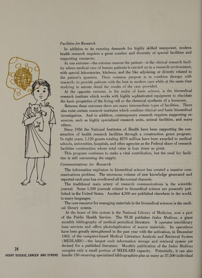 Facilities for Research In addition to its exacting demands for highly skilled manpower, modern health research requires a great number and diversity of special facilities and supporting resources. At one extreme—the extreme nearest the patient—is the clinical research facil- ity where medical care of human patients is carried on in a research environment, with special laboratories, kitchens, and the like adjoining or directly related to the patient’s quarters. Their common purpose is to combine therapy with research: to provide patients with the best in modern care while at the same time studying in minute detail the results of the care provided. At the opposite extreme, in the realm of basic science, is the biomedical research institute which works with highly sophisticated equipment to elucidate the basic properties of the living cell or the chemical synthesis of a hormone. Between these extremes there are many intermediate types of facilities. There also exist certain research institutes which combine clinical and basic biomedical investigation. And in addition, contemporary research requires supporting re- sources, such as highly specialized research units, animal facilities, and many others. Since 1956 the National Institutes of Health have been supporting the con- struction of health research facilities through a construction grant program. In eight years, 1,129 grants totaling $270 million have been awarded to medical schools, universities, hospitals, and other agencies as the Federal share of research facilities construction whose total value is four times as great. This program continues to make a vital contribution, but the need for facili- ties is still outrunning the supply. Communications for Research The information explosion in biomedical science has created a massive com- munications problem. The enormous volume of new knowledge generated and reported each year has overflowed all the normal channels. The traditional main artery of research communications is the scientific journal. Some 1,500 journals related to biomedical science are presently pub- lished in the United States. Another 4,500 are published elsewhere in the world, in many languages. The core resource for managing materials in the biomedical sciences is the medi- cal library system. At the heart of this system is the National Library of Medicine, now a part of the Public Health Service. The NLM publishes Index Medicus, a giant monthly bibliography of medical periodical literature. It operates interlibrary loan services and offers photoduplication of source materials. Its operations have been greatly strengthened in the past year with the activation, in December 1963, of the computer-based Medical Literature Analysis and Retrieval System -(MEDLARS)—the largest such information storage and retrieval system yet devised for a published literature. Monthly publication of the Index Medicus HEART DISEASE, CANCER AND STROKE handle 150 recurring specialized bibliographies plus as many as 37,500 individual 