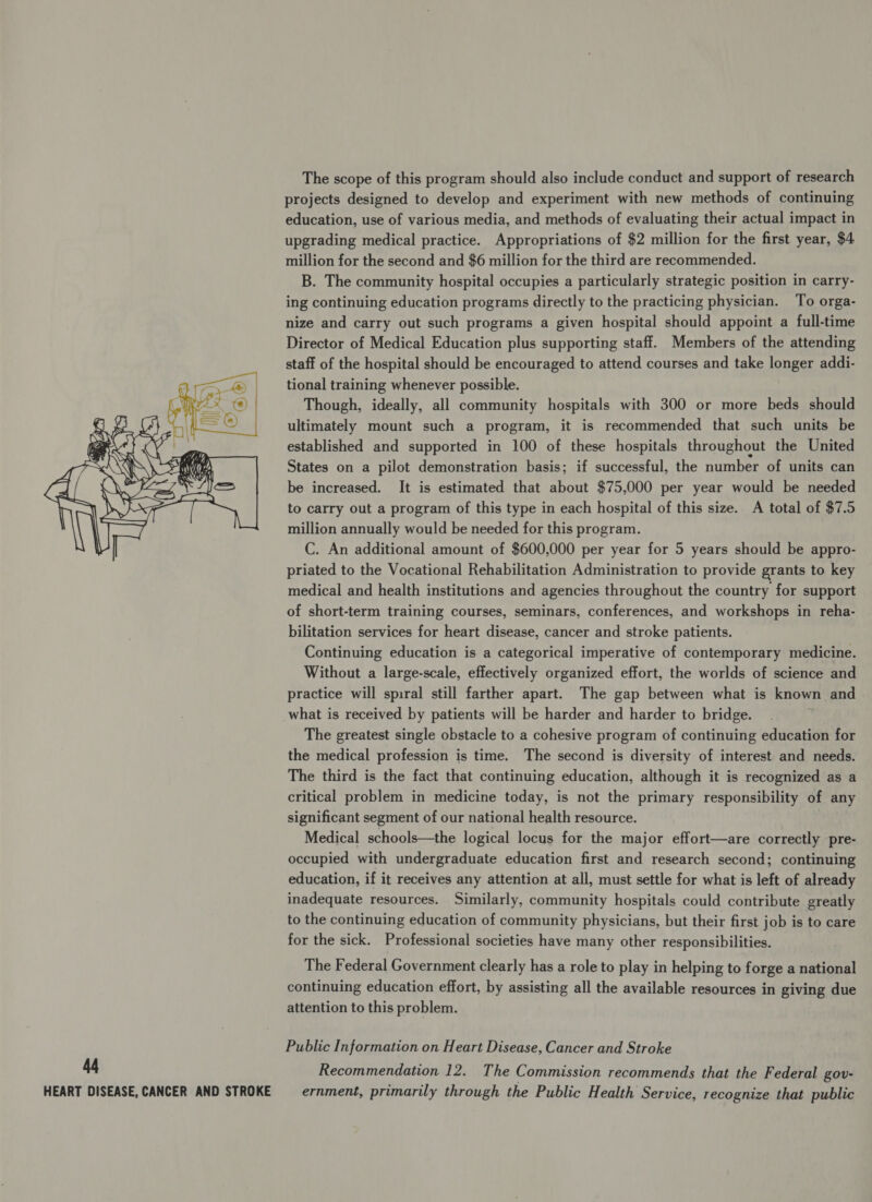  The scope of this program should also include conduct and support of research projects designed to develop and experiment with new methods of continuing upgrading medical practice. Appropriations of $2 million for the first year, $4 million for the second and $6 million for the third are recommended. B. The community hospital occupies a particularly strategic position in carry- ing continuing education programs directly to the practicing physician. To orga- nize and carry out such programs a given hospital should appoint a full-time Director of Medical Education plus supporting staff. Members of the attending staff of the hospital should be encouraged to attend courses and take longer addi- tional training whenever possible. Though, ideally, all community hospitals with 300 or more beds should ultimately mount such a program, it is recommended that such units be established and supported in 100 of these hospitals throughout the United States on a pilot demonstration basis; if successful, the number of units can be increased. It is estimated that about $75,000 per year would be needed to carry out a program of this type in each hospital of this size. A total of $7.5 million annually would be needed for this program. C. An additional amount of $600,000 per year for 5 years should be appro- priated to the Vocational Rehabilitation Administration to provide grants to key medical and health institutions and agencies throughout the country for support of short-term training courses, seminars, conferences, and workshops in reha- bilitation services for heart disease, cancer and stroke patients. Continuing education is a categorical imperative of contemporary medicine. Without a large-scale, effectively organized effort, the worlds of science and practice will spiral still farther apart. The gap between what is known and what is received by patients will be harder and harder to bridge. The greatest single obstacle to a cohesive program of continuing education for the medical profession is time. The second is diversity of interest and needs. The third is the fact that continuing education, although it is recognized as a critical problem in medicine today, is not the primary responsibility of any significant segment of our national health resource. Medical schools—the logical locus for the major effort—are correctly pre- occupied with undergraduate education first and research second; continuing education, if it receives any attention at all, must settle for what is left of already inadequate resources. Similarly, community hospitals could contribute greatly to the continuing education of community physicians, but their first job is to care for the sick. Professional societies have many other responsibilities. The Federal Government clearly has a role to play in helping to forge a national continuing education effort, by assisting all the available resources in giving due attention to this problem. Public Information on Heart Disease, Cancer and Stroke Recommendation 12. The Commission recommends that the Federal gov- ernment, primarily through the Public Health Service, recognize that public