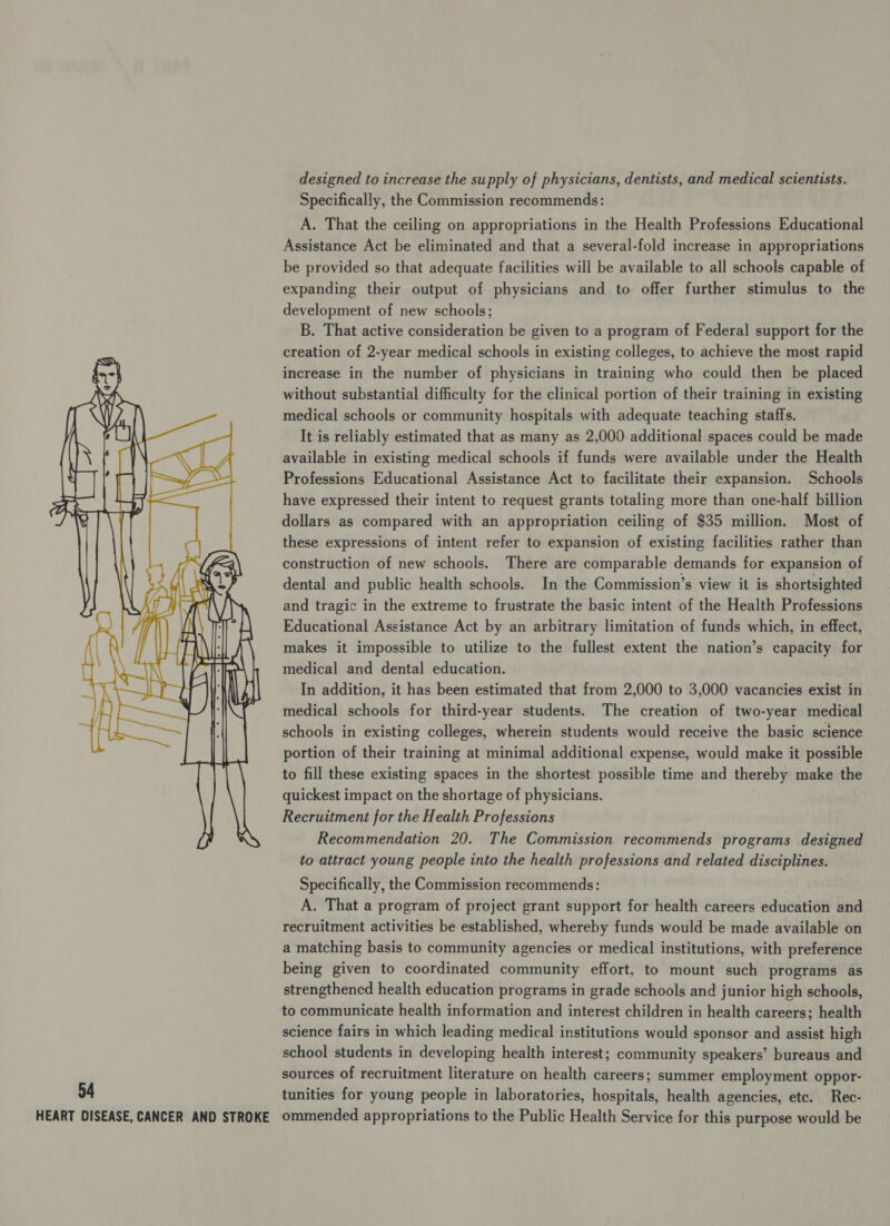 designed to increase the supply of physicians, dentists, and medical scientists. Specifically, the Commission recommends: A. That the ceiling on appropriations in the Health Professions Educational Assistance Act be eliminated and that a several-fold increase in appropriations be provided so that adequate facilities will be available to all schools capable of expanding their output of physicians and to offer further stimulus to the development of new schools; B. That active consideration be given to a program of Federal support for the creation of 2-year medical schools in existing colleges, to achieve the most rapid increase in the number of physicians in training who could then be placed without substantial difficulty for the clinical portion of their training in existing medical schools or community hospitals with adequate teaching staffs. It is reliably estimated that as many as 2,000 additional spaces could be made available in existing medical schools if funds were available under the Health Professions Educational Assistance Act to facilitate their expansion. Schools have expressed their intent to request grants totaling more than one-half billion dollars as compared with an appropriation ceiling of $35 million. Most of these expressions of intent refer to expansion of existing facilities rather than construction of new schools. There are comparable demands for expansion of dental and public health schools. In the Commission’s view it is shortsighted and tragic in the extreme to frustrate the basic intent of the Health Professions Educational Assistance Act by an arbitrary limitation of funds which, in effect, makes it impossible to utilize to the fullest extent the nation’s capacity for medical and dental education. In addition, it has been estimated that from 2,000 to 3,000 vacancies exist in medical schools for third-year students. The creation of two-year medical schools in existing colleges, wherein students would receive the basic science portion of their training at minimal additional expense, would make it possible to fill these existing spaces in the shortest possible time and thereby make the quickest impact on the shortage of physicians. Recruitment for the Health Professions Recommendation 20. The Commission recommends programs designed to attract young people into the health professions and related disciplines.  Specifically, the Commission recommends: A. That a program of project grant support for health careers education and recruitment activities be established, whereby funds would be made available on a matching basis to community agencies or medical institutions, with preference being given to coordinated community effort, to mount such programs as strengthened health education programs in grade schools and junior high schools, to communicate health information and interest children in health careers; health science fairs in which leading medical institutions would sponsor and assist high school students in developing health interest; community speakers’ bureaus and sources of recruitment literature on health careers; summer employment oppor- 54 tunities for young people in laboratories, hospitals, health agencies, etc. Rec- HEART DISEASE, CANCER AND STROKE ommended appropriations to the Public Health Service for this purpose would be