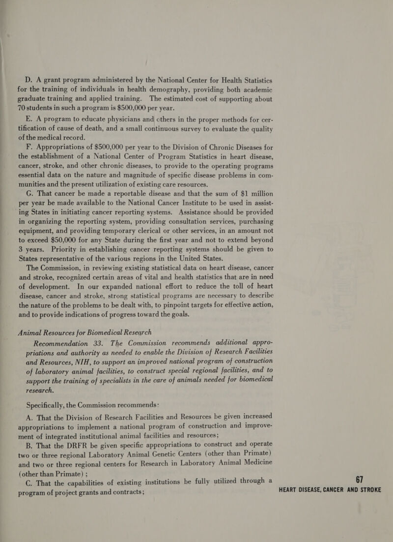 D. A grant program administered by the National Center for Health Statistics for the training of individuals in health demography, providing both academic graduate training and applied training. The estimated cost of supporting about 70 students in such a program is $500,000 per year. E. A program to educate physicians and cthers in the proper methods for cer- tification of cause of death, and a small continuous survey to evaluate the quality of the medical record. F. Appropriations of $500,000 per year to the Division of Chronic Diseases for the establishment of a National Center of Program Statistics in heart disease, cancer, stroke, and other chronic diseases, to provide to the operating programs essential data on the nature and magnitude of specific disease problems in com- munities and the present utilization of existing care resources. G. That cancer be made a reportable disease and that the sum of $1 million per year be made available to the National Cancer Institute to be used in assist- ing States in initiating cancer reporting systems. Assistance should be provided in organizing the reporting system, providing consultation services, purchasing equipment, and providing temporary clerical or other services, in an amount not to exceed $50,000 for any State during the first year and not to extend beyond 3 years. Priority in establishing cancer reporting systems should be given to States representative of the various regions in the United States. The Commission, in reviewing existing statistical data on heart disease, cancer and stroke, recognized certain areas of vital and health statistics that are in need of development. In our expanded national effort to reduce the toll of heart disease, cancer and stroke, strong statistical programs are necessary to describe the nature of the problems to be dealt with, to pinpoint targets for effective action, and to provide indications of progress toward the goals. Animal Resources for Biomedical Research Recommendation 33. The Commission recommends additional appro- priations and authority as needed to enable the Division of Research Facilities and Resources, NIH, to support an improved national program of construction of laboratory animal facilities, to construct special regional facilities, and to support the training of specialists in the care of animals needed for biomedical research, Specifically, the Commission recommends: A. That the Division of Research Facilities and Resources be given increased appropriations to implement a national program of construction and improve- ment of integrated institutional animal facilities and resources; B. That the DRFR be given specific appropriations to construct and operate two or three regional Laboratory Animal Genetic Centers (other than Primate) and two or three regional centers for Research in Laboratory Animal Medicine (other than Primate) ; C. That the capabilities of existing institutions be fully utilized through a program of project grants and contracts; 67