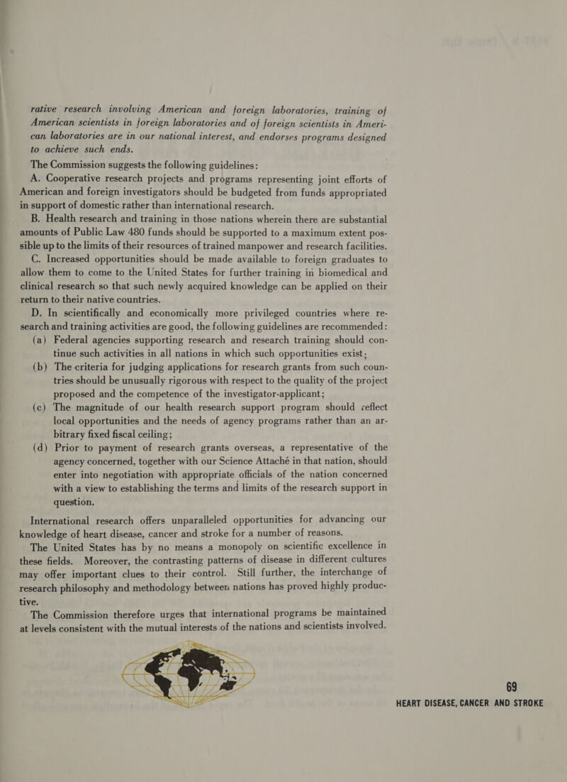 rative research involving American and foreign laboratories, training of American scientists in foreign laboratories and of foreign scientists in Ameri- can laboratories are in our national interest, and endorses programs designed to achieve such ends. The Commission suggests the following guidelines: A. Cooperative research projects and programs representing joint efforts of American and foreign investigators should be budgeted from funds appropriated in support of domestic rather than international research. B. Health research and training in those nations wherein there are substantial amounts of Public Law 480 funds should be supported to a maximum extent pos- sible up to the limits of their resources of trained manpower and research facilities. C. Increased opportunities should be made available to foreign graduates to allow them to come to the United States for further training in biomedical and clinical research so that such newly acquired knowledge can be applied on their return to their native countries. D. In scientifically and economically more privileged countries where re- search and training activities are good, the following guidelines are recommended: (a) Federal agencies supporting research and research training should con- tinue such activities in all nations in which such opportunities exist; (b) The criteria for judging applications for research grants from such coun- tries should be unusually rigorous with respect to the quality of the project proposed and the competence of the investigator-applicant ; (c) The magnitude of our health research support program should &lt;¢eflect local opportunities and the needs of agency programs rather than an ar- bitrary fixed fiscal ceiling; (d) Prior to payment of research grants overseas, a representative of the agency concerned, together with our Science Attaché in that nation, should enter into negotiation with appropriate officials of the nation concerned with a view to establishing the terms and limits of the research support in question. International research offers unparalleled opportunities for advancing our knowledge of heart disease, cancer and stroke for a number of reasons. The United States-has by no means a monopoly on scientific excellence in these fields. Moreover, the contrasting patterns of disease in different cultures may offer important clues to their control. Still further, the interchange of research philosophy and methodology between nations has proved highly produc- tive. The Commission therefore urges that international programs be maintained at levels consistent with the mutual interests of the nations and scientists involved.  69