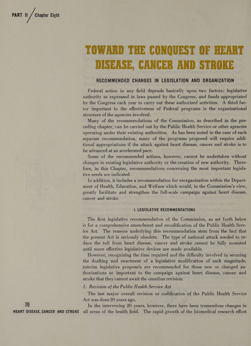 PART II 70 Chapter Eight TOWARD THE CONQUEST OF HEART DISEASE, CANCER AND STROKE RECOMMENDED CHANGES IN LEGISLATION AND ORGANIZATION Federal action in any field depends basically upon two factors: legislative authority as expressed in laws passed by the Congress, and funds appropriated by the Congress each year to carry out these authorized activities. A third fac- tor important to the effectiveness of Federal programs is the organizational structure of the agencies involved. Many of the recommendations of the Commission, as described in the pre- ceding chapter, can be carried out by the Public Health Service or other agencies operating under their existing authorities. As has been noted in the case of each separate recommendation, many of the programs proposed will require addi- tional appropriations if the attack against heart disease, cancer and stroke is to be advanced at an accelerated pace. Some of the recommended actions, however, cannot be undertaken without changes in existing legislative authority or the creation of new authority. There- fore, in this Chapter, recommendations concerning the most important legisla- tive needs are indicated. In addition, it includes a recommendation for reorganization within the Depart- ment of Health, Education, and Welfare which would, in the Commission’s view, greatly facilitate and strengthen the full-scale campaign against heart disease, cancer and stroke. I. LEGISLATIVE RECOMMENDATIONS The first legislative recommendation of the Commission, as set forth below is for a comprehensive amendment and recodification of the Public Health Serv- ice Act. The reasons underlying this recommendation stem from the fact that the present Act is seriously obsolete. The type of national attack needed to re- duce the toll from heart disease, cancer and stroke cannot be fully mounted until more effective legislative devices are made available. However, recognizing the time required and the difficulty involved in securing the drafting and enactment of a legislative modification of such magnitude, interim legislative proposals are recommended for those new or changed au- thorizations so important to the campaign against heart disease, cancer and stroke that they cannot await the omnibus revision. 1. Revision of the Public Health Service Act The last major overall revision or codification of the Public Health Service Act was done 20 years ago. In the intervening 20 years, however, there have been tremendous changes in