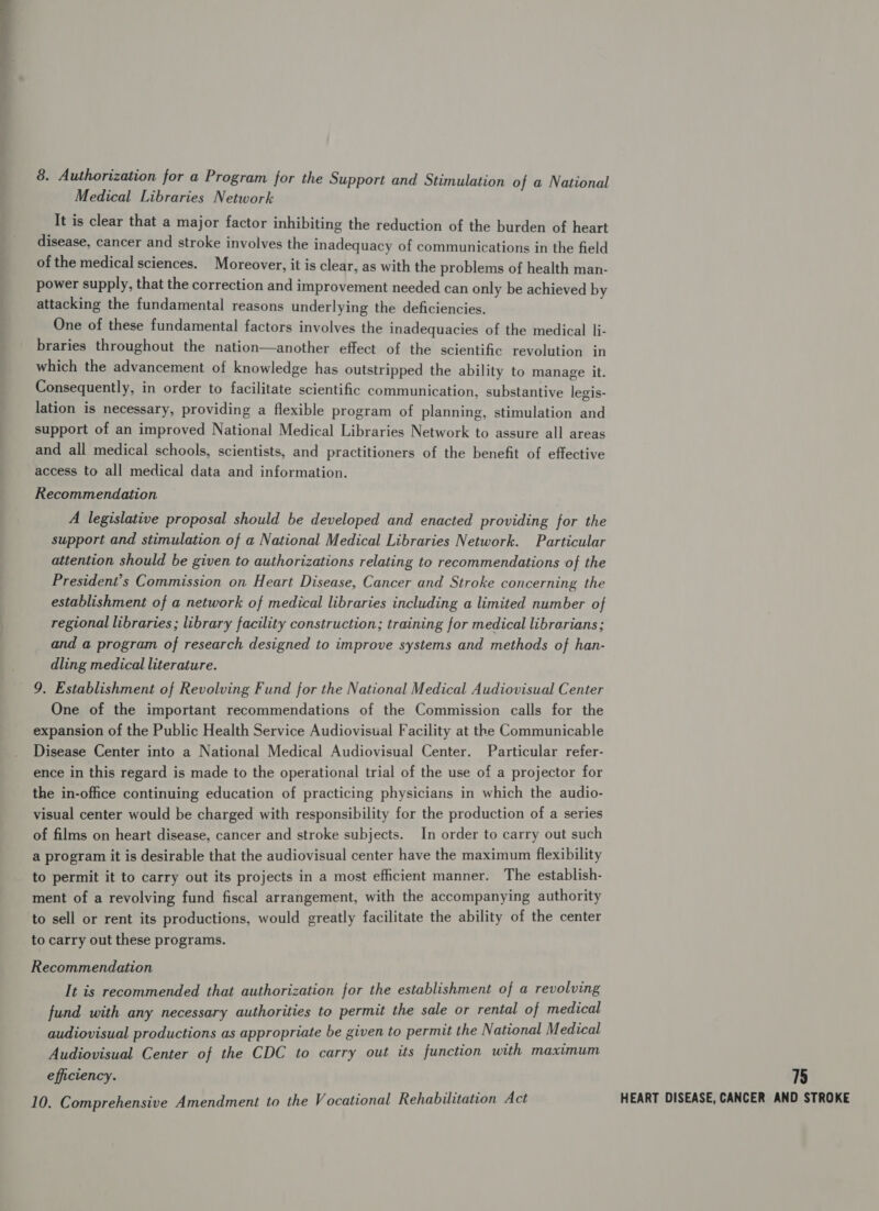 Medical Libraries Network It is clear that a major factor inhibiting the reduction of the burden of heart disease, cancer and stroke involves the inadequacy of communications in the field of the medical sciences. Moreover, it is clear, as with the problems of health man- power supply, that the correction and improvement needed can only be achieved by attacking the fundamental reasons underlying the deficiencies. One of these fundamental factors involves the inadequacies of the medical li- braries throughout the nation—another effect of the scientific revolution in which the advancement of knowledge has outstripped the ability to manage it. Consequently, in order to facilitate scientific communication, substantive legis- lation is necessary, providing a flexible program of planning, stimulation and support of an improved National Medical Libraries Network to assure all areas and all medical schools, scientists, and practitioners of the benefit of effective access to all medical data and information. Recommendation A legislative proposal should be developed and enacted providing for the support and stimulation of a National Medical Libraries Network. Particular attention should be given to authorizations relating to recommendations of the President’s Commission on Heart Disease, Cancer and Stroke concerning the establishment of a network of medical libraries including a limited number of regional libraries ; library facility construction; training for medical librarians; and a program of research designed to improve systems and methods of han- dling medical literature. 9. Establishment of Revolving Fund for the National Medical Audiovisual Center One of the important recommendations of the Commission calls for the expansion of the Public Health Service Audiovisual Facility at the Communicable Disease Center into a National Medical Audiovisual Center. Particular refer- ence in this regard is made to the operational trial of the use of a projector for the in-office continuing education of practicing physicians in which the audio- visual center would be charged with responsibility for the production of a series of films on heart disease, cancer and stroke subjects. In order to carry out such a program it is desirable that the audiovisual center have the maximum flexibility to permit it to carry out its projects in a most efficient manner. The establish- ment of a revolving fund fiscal arrangement, with the accompanying authority to sell or rent its productions, would greatly facilitate the ability of the center to carry out these programs. Recommendation It is recommended that authorization for the establishment of a revolving fund with any necessary authorities to permit the sale or rental of medical audiovisual productions as appropriate be given to permit the National Medical Audiovisual Center of the CDC to carry out its function with maximum efficiency. 1§