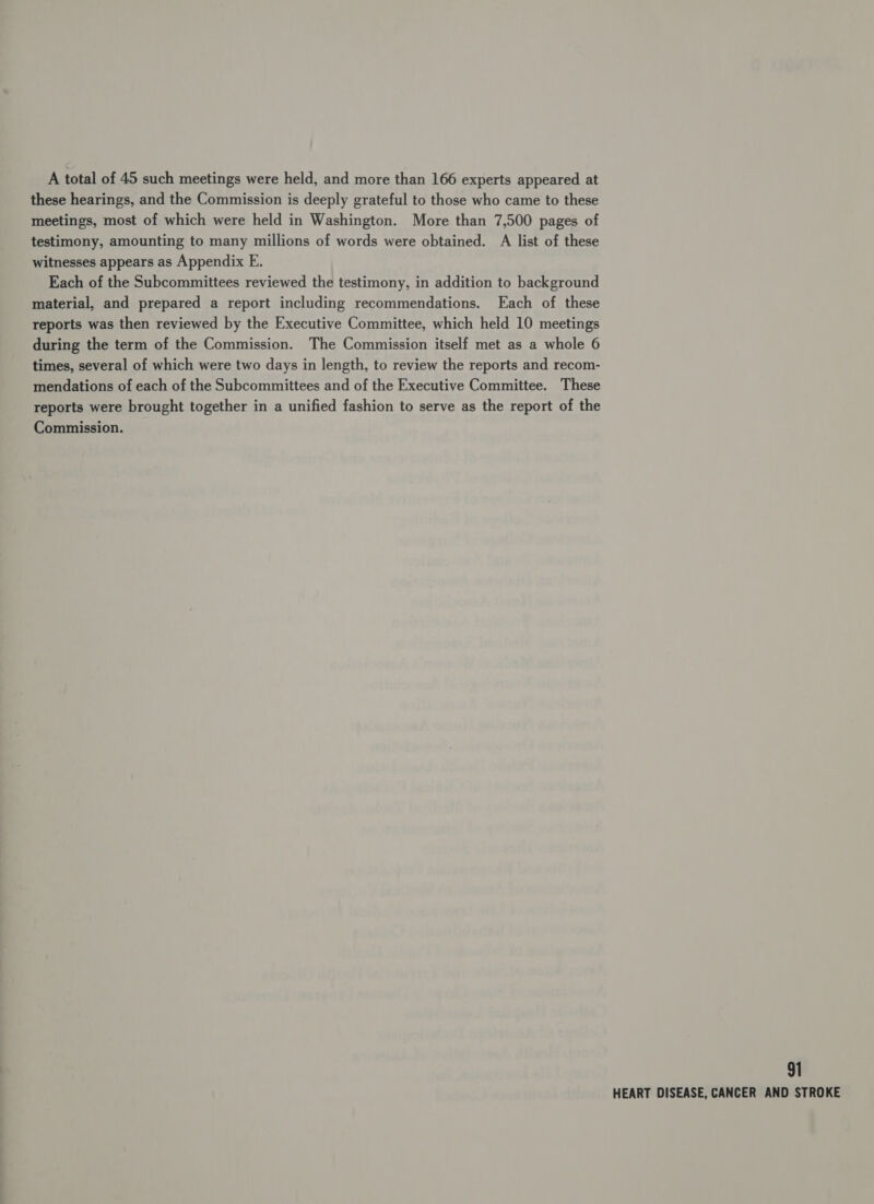 A total of 45 such meetings were held, and more than 166 experts appeared at these hearings, and the Commission is deeply grateful to those who came to these meetings, most of which were held in Washington. More than 7,500 pages of testimony, amounting to many millions of words were obtained. A list of these witnesses appears as Appendix E. Each of the Subcommittees reviewed the testimony, in addition to background material, and prepared a report including recommendations. Each of these reports was then reviewed by the Executive Committee, which held 10 meetings during the term of the Commission. The Commission itself met as a whole 6 times, several of which were two days in length, to review the reports and recom- mendations of each of the Subcommittees and of the Executive Committee. These reports were brought together in a unified fashion to serve as the report of the Commission. 91