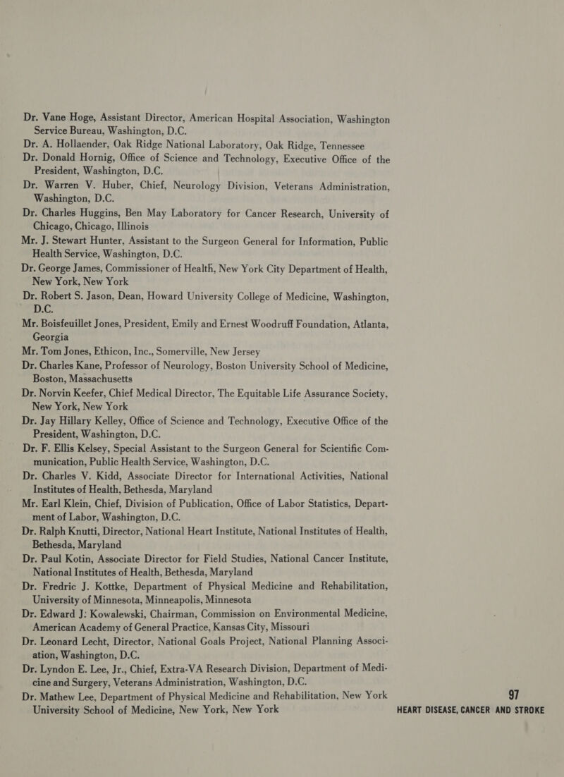 Dr. Vane Hoge, Assistant Director, American Hospital Association, Washington Service Bureau, Washington, D.C. Dr. A. Hollaender, Oak Ridge National Laboratory, Oak Ridge, Tennessee Dr. Donald Hornig, Office of Science and Technology, Executive Office of the President, Washington, D.C. Dr. Warren V. Huber, Chief, Neurology Division, Veterans Administration, Washington, D.C. Dr. Charles Huggins, Ben May Laboratory for Cancer Research, University of Chicago, Chicago, Illinois Mr. J. Stewart Hunter, Assistant to the Surgeon General for Information, Public Health Service, Washington, D.C. Dr. George James, Commissioner of Health, New York City Department of Health, New York, New York Dr. Robert S. Jason, Dean, Howard University College of Medicine, Washington, D.C. Mr. Boisfeuillet Jones, President, Emily and Ernest Woodruff Foundation, Atlanta, Georgia Mr. Tom Jones, Ethicon, Inc., Somerville, New Jersey Dr. Charles Kane, Professor of Neurology, Boston University School of Medicine, Boston, Massachusetts Dr. Norvin Keefer, Chief Medical Director, The Equitable Life Assurance Society, New York, New York Dr. Jay Hillary Kelley, Office of Science and Technology, Executive Office of the President, Washington, D.C. Dr. F. Ellis Kelsey, Special Assistant to the Surgeon General for Scientific Com- munication, Public Health Service, Washington, D.C. Dr. Charles V. Kidd, Associate Director for International Activities, National Institutes of Health, Bethesda, Maryland Mr. Earl Klein, Chief, Division of Publication, Office of Labor Statistics, Depart- ment of Labor, Washington, D.C. Dr. Ralph Knutti, Director, National Heart Institute, National Institutes of Health, Bethesda, Maryland Dr. Paul Kotin, Associate Director for Field Studies, National Cancer Institute, National Institutes of Health, Bethesda, Maryland Dr. Fredric J. Kottke, Department of Physical Medicine and Rehabilitation, University of Minnesota, Minneapolis, Minnesota Dr. Edward J: Kowalewski, Chairman, Commission on Environmental Medicine, American Academy of General Practice, Kansas City, Missouri Dr. Leonard Lecht, Director, National Goals Project, National Planning Associ- ation, Washington, D.C. Dr. Lyndon E. Lee, Jr., Chief, Extra-VA Research Division, Department of Medi- cine and Surgery, Veterans Administration, Washington, D.C. Dr. Mathew Lee, Department of Physical Medicine and Rehabilitation, New York 97