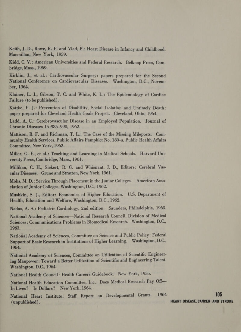Keith, J. D., Rowe, R. F. and Vlad, P.: Heart Disease in Infancy and Childhood. Macmillan, New York, 1959. Kidd, C. V.: American Universities and Federal Research. Belknap Press, Cam- bridge, Mass., 1959. Kirklin, J., et al.: Cardiovascular Surgery: papers prepared for the Second National Conference on Cardiovascular Diseases. Washington, D.C., Novem- ber, 1964. Klainer, L. J., Gibson, T. C. and White, K. L.: The Epidemiology of Cardiac Failure (to be published) . Kottke, F. J.: Prevention of Disability, Social Isolation and Untimely Death: paper prepared for Cleveland Health Goals Project. Cleveland, Ohio, 1964. Ladd, A. C.: Cerebrovascular Disease in an Employed Population. Journal of Chronic Diseases 15:985-990, 1962. Mattison, B. F. and Richman, T. L.: The Case of the Missing Mileposts. Com- munity Health Services, Public Affairs Pamphlet No. 180—s, Public Health Affairs Committee, New York, 1962. Miller, G. E., et al.: Teaching and Learning in Medical Schools. Harvard Uni- versity Press, Cambridge, Mass., 1961. Millikan, C. H., Siekert, R. G. and Whisnant, J. D., Editors: Cerebral Vas- cular Diseases. Grune and Stratton, New York, 1961. Mohs, M. D.: Service Through Placement in the Junior Colleges. American Asso- ciation of Junior Colleges, Washington, D.C., 1962. Mushkin, S. J., Editor: Economics of Higher Education. U.S. Department of Health, Education and Welfare, Washington, D.C., 1962. Nadas, A. S.: Pediatric Cardiology, 2nd edition. Saunders, Philadelphia, 1963. National Academy of Sciences—National Research Council, Division of Medical Sciences: Communications Problems in Biomedical Research. Washington, D.C., 1963. National Academy of Sciences, Committee on Science and Public Policy: Federal Support of Basic Research in Institutions of Higher Learning. Washington, D.C., 1964. National Academy of Sciences, Committee on Utilization of Scientific Engineer- ing Manpower: Toward a Better Utilization of Scientific and Engineering Talent. Washington, D.C., 1964. National Health Council: Health Careers Guidebook. New York, 1955. National Health Education Committee, Inc.: Does Medical Research Pay Off— In Lives? In Dollars? New York, 1964. National Heart Institute: Staff Report on Developmental Grants. 1964 (unpublished) . 105