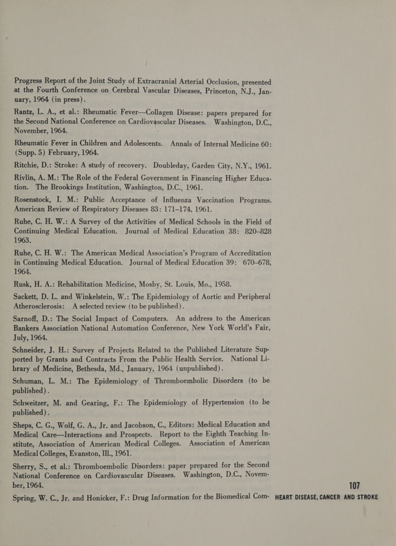 Progress Report of the Joint Study of Extracranial Arterial Occlusion, presented at the Fourth Conference on Cerebral Vascular Diseases, Princeton, N.J., Jan- uary, 1964 (in press). Rantz, L. A., et al.: Rheumatic Fever—Collagen Disease: papers prepared for the Second National Conference on Cardiovascular Diseases. Washington, D.C., November, 1964. Rheumatic Fever in Children and Adolescents. Annals of Internal Medicine 60: (Supp. 5) February, 1964. Ritchie, D.: Stroke: A study of recovery. Doubleday, Garden City, N.Y., 1961. Rivlin, A. M.: The Role of the Federal Government in Financing Higher Educa- tion. The Brookings Institution, Washington, D.C., 1961. Rosenstock, I. M.: Public Acceptance of Influenza Vaccination Programs. American Review of Respiratory Diseases 83: 171-174, 1961. Ruhe, C. H. W.: A Survey of the Activities of Medical Schools in the Field of Continuing Medical Education. Journal of Medical Education 38: 820-828 1963. Ruhe, C. H. W.: The American Medical Association’s Program of Accreditation in Continuing Medical Education. Journal of Medical Education 39: 670-678, 1964. Rusk, H. A.: Rehabilitation Medicine, Mosby, St. Louis, Mo., 1958. Sackett, D. L. and Winkelstein, W.: The Epidemiology of Aortic and Peripheral Atherosclerosis: A selected review (to be published). Sarnoff, D.: The Social Impact of Computers. An address to the American _ Bankers Association National Automation Conference, New York World’s Fair, July, 1964. Schneider, J. H.: Survey of Projects Related to the Published Literature Sup- ported by Grants and Contracts From the Public Health Service. National Li- brary of Medicine, Bethesda, Md., January, 1964 (unpublished). Schuman, L. M.: The Epidemiology of Thromboembolic Disorders (to be published) . Schweitzer, M. and Gearing, F.: The Epidemiology of Hypertension (to be published) . Sheps, C. G., Wolf, G. A., Jr. and Jacobson, C., Editors: Medical Education and Medical Care—Interactions and Prospects. Report to the Eighth Teaching In- stitute, Association of American Medical Colleges. Association of American Medical Colleges, Evanston, IIl., 1961. Sherry, S., et al.: Thromboembolic Disorders: paper prepared for the Second National Conference on Cardiovascular Diseases. Washington, D.C., Novem- ber, 1964. 107 Spring, W. C., Jr. and Honicker, F.: Drug Information for the Biomedical Com- WEART DISEASE, CANCER AND STROKE