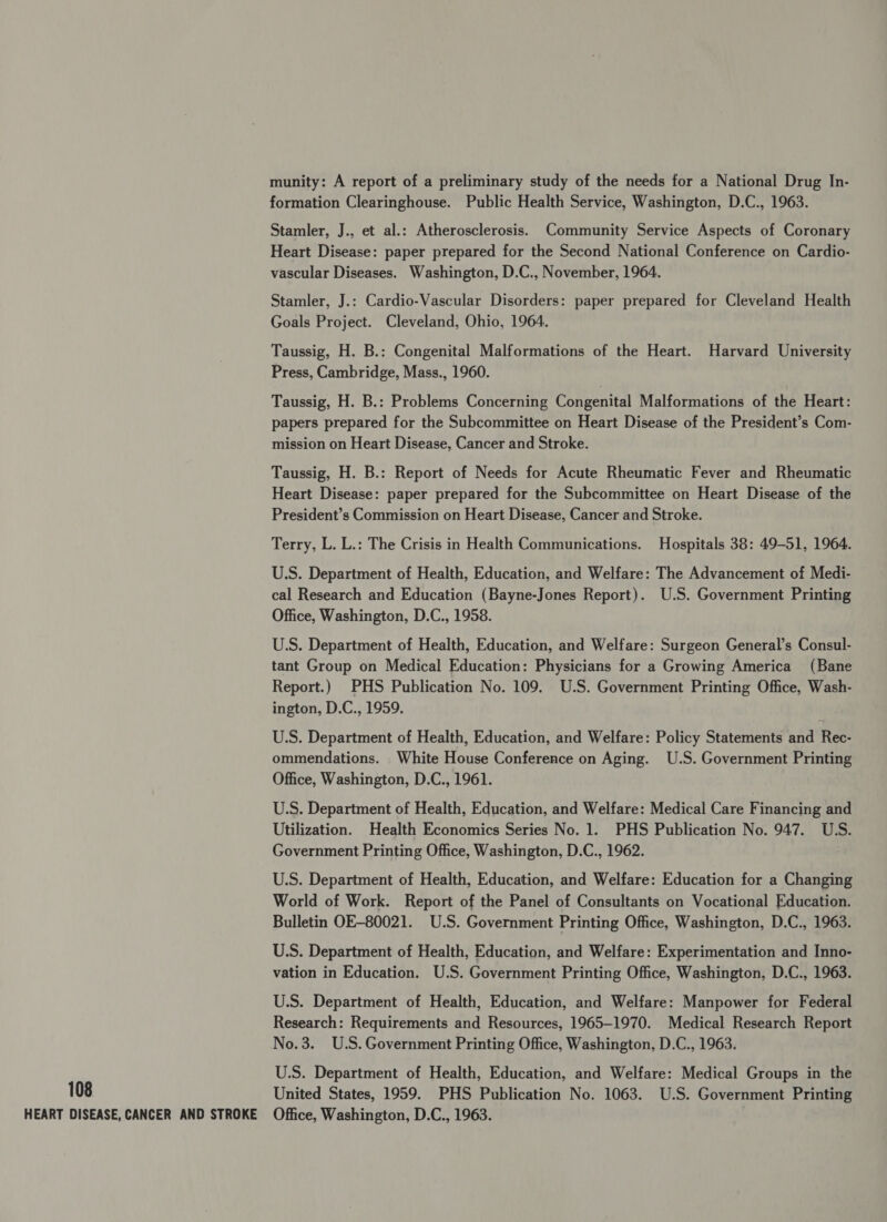 munity: A report of a preliminary study of the needs for a National Drug In- formation Clearinghouse. Public Health Service, Washington, D.C., 1963. Stamler, J., et al.: Atherosclerosis. Community Service Aspects of Coronary Heart Disease: paper prepared for the Second National Conference on Cardio- vascular Diseases. Washington, D.C., November, 1964. Stamler, J.: Cardio-Vascular Disorders: paper prepared for Cleveland Health Goals Project. Cleveland, Ohio, 1964. Taussig, H. B.: Congenital Malformations of the Heart. Harvard University Press, Cambridge, Mass., 1960. Taussig, H. B.: Problems Concerning Congenital Malformations of the Heart: papers prepared for the Subcommittee on Heart Disease of the President’s Com- mission on Heart Disease, Cancer and Stroke. Taussig, H. B.: Report of Needs for Acute Rheumatic Fever and Rheumatic Heart Disease: paper prepared for the Subcommittee on Heart Disease of the President’s Commission on Heart Disease, Cancer and Stroke. Terry, L. L.: The Crisis in Health Communications. Hospitals 38: 49-51, 1964. U.S. Department of Health, Education, and Welfare: The Advancement of Medi- cal Research and Education (Bayne-Jones Report). U.S. Government Printing Office, Washington, D.C., 1958. U.S. Department of Health, Education, and Welfare: Surgeon General’s Consul- tant Group on Medical Education: Physicians for a Growing America (Bane Report.) PHS Publication No. 109. U.S. Government Printing Office, Wash- ington, D.C., 1959. U.S. Department of Health, Education, and Welfare: Policy Statements and Rec- ommendations. White House Conference on Aging. U.S. Government Printing Office, Washington, D.C., 1961. U.S. Department of Health, Education, and Welfare: Medical Care Financing and Utilization. Health Economics Series No. 1. PHS Publication No. 947. U.S. Government Printing Office, Washington, D.C., 1962. U.S. Department of Health, Education, and Welfare: Education for a Changing World of Work. Report of the Panel of Consultants on Vocational Education. Bulletin OE-80021. U.S. Government Printing Office, Washington, D.C., 1963. U.S. Department of Health, Education, and Welfare: Experimentation and Inno- vation in Education. U.S. Government Printing Office, Washington, D.C., 1963. U.S. Department of Health, Education, and Welfare: Manpower for Federal Research: Requirements and Resources, 1965-1970. Medical Research Report No.3. U.S.Government Printing Office, Washington, D.C., 1963. U.S. Department of Health, Education, and Welfare: Medical Groups in the 108 United States, 1959. PHS Publication No. 1063. U.S. Government Printing HEART DISEASE, CANCER AND STROKE Office, Washington, D.C., 1963.