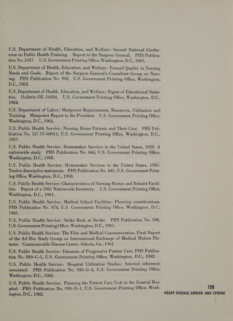 U.S. Department of Health, Education, and Welfare: Second National Confer- ence on Public Health Training. Report to the Surgeon General. PHS Publica- tion No. 1087. U.S. Government Printing Office, Washington, D.C., 1963. U.S. Department of Health, Education, and Welfare: Toward Quality in Nursing Needs and Goals. Report of the Surgeon General’s Consultant Group on Nurs- ing. PHS Publication No. 992. U.S. Government Printing Office, Washington, D.C., 1963. U.S. Department of Health, Education, and Welfare: Digest of Educational Statis- tics. Bulletin OE-10024. U.S. Government Printing Office, Washington, D.C., 1964. U.S. Department of Labor: Manpower Requirements, Resources, Utilization and Training. Manpower Report to the President. U.S. Government Printing Office, Washington, D.C., 1962. U.S. Public Health Service: Nursing Home Patients and Their Care. PHS Pub- lication No. LC 57-60014, U.S. Government Printing Office, Washington, D.C., 1957. U.S. Public Health Service: Homemaker Services in the United States, 1958: A nationwide study. PHS Publication No. 644, U.S. Government Printing Office, Washington, D.C., 1958. U.S. Public Health Service: Homemaker Services in the United States, 1958: Twelve descriptive statements. PHS Publication No. 645, U.S. Government Print- ing Office, Washington, D.C., 1958. U.S. Public Health Service: Characteristics of Nursing Homes and Related Facili- ties. Report of a 1961 Nationwide Inventory. U.S. Government Printing Office, Washington, D.C., 1961. U.S. Public Health Service: Medical School Facilities: Planning considerations. PHS Publication No. 874, U.S. Government Printing Office, Washington, D.C., 1961. U.S. Public Health Service: Strike Back at Stroke. PHS Publication No. 596, U.S. Government Printing Office, Washington, D.C., 1961. U.S. Public Health Service: The Film and Medical Communication, Final Report of the Ad Hoc Study Group on International Exchange of Medical Motion Pic- tures. Communicable Disease Center, Atlanta, Ga., 1961. U.S. Public Health Service: Elements of Progressive Patient Care, PHS Publica- tion No. 930-C-1, U.S. Government Printing Office, Washington, D.C., 1962. U.S. Public Health Service: Hospital Utilization Studies: Selected references annotated. PHS Publication No. 930-G—4, U.S. Government Printing Office, Washington, D.C., 1962. U.S. Public Health Service: Planning the Patient Care Unit in the General Hos- pital. PHS Publication No. 930-D-1, U.S. Government Printing Office, Wash- ington, D.C., 1962. 109