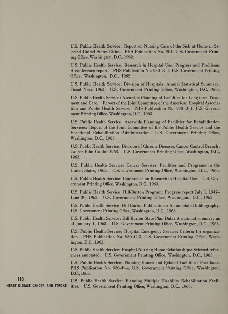 U.S. Public Health Service: Report on Nursing Care of the Sick at Home in Se- lected United States Cities. PHS Publication No. 901, U.S. Government Print- ing Office, Washington, D.C., 1962. U.S. Public Health Service: Research in Hospital Use: Progress and Problems. A conference report. PHS Publication No. 930—-E-1, U.S. Government Printing Office, Washington, D.C., 1962. U.S. Public Health Service: Division of Hospitals: Annual Statistical Summary, Fiscal Year, 1963. U.S. Government Printing Office, Washington, D.C. 1963. U.S. Public Health Service: Areawide Planning of Facilities for Long-term Treat- ment and Care. Report of the Joint Committee of the American Hospital Associa- tion and Public Health Service. PHS Publication No. 930-B-1, U.S. Govern- ment Printing Office, Washington, D.C., 1963. U.S. Public Health Service: Areawide Planning of Facilities for Rehabilitation Services: Report of the Joint Committee of the Public Health Service and the Vocational Rehabilitation Administration. U.S. Government Printing Office, Washington, D.C., 1963. U.S. Public Health Service: Division of Chronic Diseases, Cancer Control Branch: Cancer Film Guide: 1963. U.S. Government Printing Office, Washington, D.C., 1963. U.S. Public Health Service: Cancer Services, Facilities and Programs in the United States, 1962. U.S. Government Printing Office, Washington, D.C., 1963. U.S. Public Health Service: Conference on Research in Hospital Use. U.S. Gov- ernment Printing Office, Washington, D.C., 1963. U.S. Public Health Service: Hill-Burton Program: Progress report July 1, 1947- June 30, 1963. U.S. Government Printing Office, Washington, D.C., 1963. U.S. Public Health Service: Hill-Burton Publications: An annotated bibliography. U.S. Government Printing Office, Washington, D.C., 1963. U.S. Public Health Service: Hill-Burton State Plan Data: A national summary as of January 1, 1963. U.S. Government Printing Office, Washington, D.C., 1963. U.S. Public Health Service: Hospital Emergency Service: Criteria for organiza- tion. PHS Publication No. 930-C-3, U.S. Government Printing Office, Wash- ington, D.C., 1963. U.S. Public Health Service: Hospital-Nursing Home Relationships: Selected refer- ences annotated. U.S. Government Printing Office, Washington, D.C., 1963. U.S. Public Health Service: Nursing Homes and Related Facilities: Fact book. -PHS Publication No. 930-F-—4, U.S. Government Printing Office, Washington, D.C., 1963. 110 U.S. Public Health Service: Planning Multiple Disability Rehabilitation Facil- HEART DISEASE, CANCER AND STROKE ities. U.S. Government Printing Office, Washington, D.C., 1963.