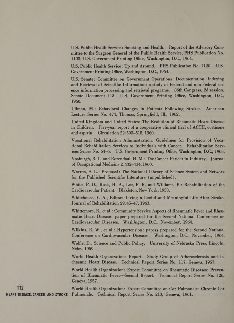 U.S. Public Health Service: Smoking and Health. Report of the Advisory Com- mittee to the Surgeon General of the Public Health Service, PHS Publication No. 1103, U.S. Government Printing Office, Washington, D.C., 1964. U.S. Public Health Service: Up and Around. PHS Publication No. 1120. U.S. Government Printing Office, Washington, D.C., 1964. U.S. Senate: Committee on Government Operations: Documentation, Indexing and Retrieval of Scientific Information: a study of Federal and non-Federal sci- ence information processing and retrieval programs. 86th Congress, 2d session. Senate Document 113. U.S. Government Printing Office, Washington, D.C., 1960. Ullman, M.: Behavioral Changes in Patients Following Strokes. American Lecture Series No. 474, Thomas, Springfield, IIl., 1962. United Kingdom and United States: The Evolution of Rheumatic Heart Disease in Children. Five-year report of a cooperative clinical trial of ACTH, cortisone and aspirin. Circulation 22:503-515, 1960. Vocational Rehabilitation Administration: Guidelines for Provision of Voca- tional Rehabilitation Services to Individuals with Cancer. Rehabilitation Serv- ices Series No. 64-6. U.S. Government Printing Office, Washington, D.C., 1963. Vosburgh, B. L. and Rozendaal, H. M.: The Cancer Patient in Industry. Journal of Occupational Medicine 2:432—-434, 1960. Warren, S. L.: Proposal: The National Library of Science System and Network for the Published Scientific Literature (unpublished) . White, P. D., Rusk, H. A., Lee, P. R. and Williams, B.: Rehabilitation of the Cardiovascular Patient. Blakiston, New York, 1958. Whitehouse, F. A., Editor: Living a Useful and Meaningful LifebAfter Stroke. Journal of Rehabilitation 29:45-47, 1963. Whittemore, R., et al.: Community Service Aspects of Rheumatic Fever and Rheu- matic Heart Disease: paper prepared for the Second National Conference on Cardiovascular Diseases. Washington, D.C., November, 1964. Wilkins, R. W., et al.: Hypertension: papers prepared for the Second National Conference on Cardiovascular Diseases. Washington, D.C., November, 1964. Wolfle, D.: Science and Public Policy. University of Nebraska Press, Lincoln, Nebr., 1959. World Health Organization: Report. Study Group of Atherosclerosis and Is- chaemic Heart Disease. Technical Report Series No. 117, Geneva, 1957. World Health Organization: Expert Committee on Rheumatic Diseases: Preven- tion of Rheumatic Fever—Second Report. Technical Report Series No. 126, Geneva, 1957. 112 World Health Organization: Expert Committee on Cor Pulmonale: Chronic Cor HEART DISEASE, CANCER AND STROKE Pulmonale. Technical Report Series No. 213, Geneva, 1961.