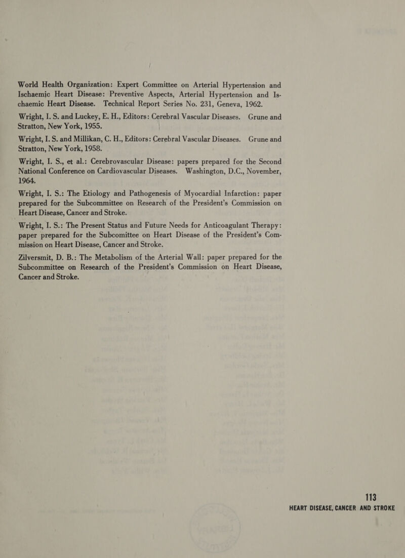 World Health Organization: Expert Committee on Arterial Hypertension and Ischaemic Heart Disease: Preventive Aspects, Arterial Hypertension and Is- chaemic Heart Disease. Technical Report Series No. 231, Geneva, 1962. Wright, I. S. and Luckey, E. H., Editors: Cerebral Vascular Diseases. Grune and Stratton, New York, 1955. Wright, I. S. and Millikan, C. H., Editors: Cerebral Vascular Diseases. Grune and Stratton, New York, 1958. Wright, I. S., et al.: Cerebrovascular Disease: papers prepared for the Second National Conference on Cardiovascular Diseases. Washington, D.C., November, 1964. Wright, I. S.: The Etiology and Pathogenesis of Myocardial Infarction: paper prepared for the Subcommittee on Research of the President’s Commission on Heart Disease, Cancer and Stroke. Wright, I. S.: The Present Status and Future Needs for Anticoagulant Therapy: paper prepared for the Subcomittee on Heart Disease of the President’s Com- mission on Heart Disease, Cancer and Stroke. Zilversmit, D. B.: The Metabolism of the Arterial Wall: paper prepared for the Subcommittee on Research of the President’s Commission on Heart Disease, Cancer and Stroke. 113