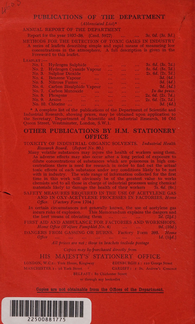 PUBLICATIONS OF THE DEPARTMENT (Abbreviated List)* ANNUAL REPORT OF THE DEPARTMENT Report for the year 1937-38. (Cmd. 5927) a: sce OS. Ode (3s. 3d.) METHODS FOR THE DETECTION OF TOXIC GASES IN INDUSTRY concentrations in the atmosphere. A full description is given in the Foreword to this leaflet. LEAFLET :— No. 1. Hydrogen Sulphide sy a sey sO OS Os (S62 7E4 No. 2. Hydrogen Cyanide as Pi ee wae Ose SLABS das) No. 3.. Sulphur Dioxide iG See yee DS, BA, (2S. tde No, 4. Benzene Vapour is, Za Si oy 3d. (4d.) No. 5. Nitrous Fumes... ae ae aie 3d. (4d.) No. 6. Carbon Bisulphide V apout Dy ee or 3d. (4d.) No. 7. Carbon Monoxide 2 ie ee In the press. — No. 8. Phosgene 0, ae ie Ss ve ey OAS Ia Wo,.9, Arsine&lt;—..4 sits ae oh ya Sete 2S OFs Nese) No. 10. Chlorine ... ect 3d. (4d.) * A complete list of the pubicadon of the Decracent of Scientific and Industrial Research, showing prices, may be obtained upon application to the Secretary, Department of Scientific and Industrial Research, 16 Old Queen Street, Westminster, London, $.W.1. OFFICE Research Board. (Report No. 80.) Many volatile substances may injure the health of workers using them. As adverse effects may also occur after a long period of exposure to dilute concentrations of substances which are poisonous in high con- centrations there is need for research in order to find out the actual toxic effects of each substance under any conditions likely to be met with in industry. The wide range of information collected for the first time in this work will obviously be of the greatest value to works chemists and to all those in charge of industrial processes using chemical materials likely to damage the health of their workers 7s. 6d, (8s.) SAFETY MEASURES REQUIRED IN THE USE OF ACETYLENE GAS AND IN OXY-ACETYLENE: PROCESSES IN FACTORIES. Home Office. (Factory Form 1704.) In certain circumstances not generally known, the use of acetylene gas incurs risks of explosion. This Memorandum explains the cap and the best means of obviating them ..... a 2d. (24d.) FIRST AID AND AMBULANCE-FOR FACTORIES AND W Se peseie St Home Office (Welfare Pamphlet No. 4) ae KS d. (10d.) Ofte ie: d. (13d.) Ali a, ave net ; Hows in phie SS poesaee Copies may be urchased directly from : HIS MAJESTY’S STATIONERY OFFICE LONDON, W.C.2: York House, Kingsway EDINBURGH 2: 120 George Street MANCHESTER 1: 26 York Street © CARDIFF: «2 St. Andrew’s Crescent BELFAST: 80 Chichester Street or through any bookseller Copies are not obtainable from the Offices of the Department. 