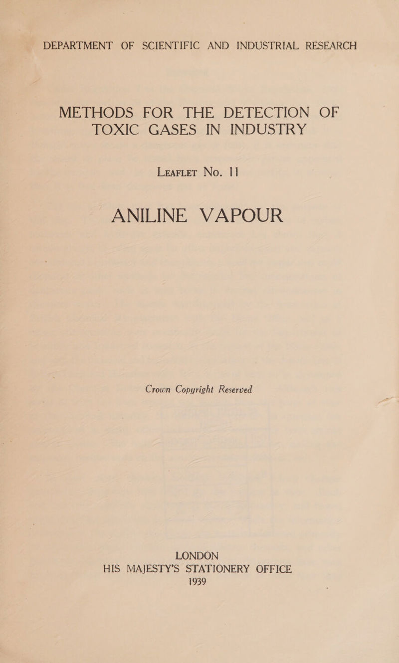 DEPARTMENT OF SCIENTIFIC AND INDUSTRIAL RESEARCH Peet Do FOR THE DETECHON OF TOXIC GASES IN INDUSTRY LEAFLET No. 11 ANILINE VAPOUR Crown Copyright Reserved LONDON HIS MAJESTY’S STATIONERY OFFICE 1939