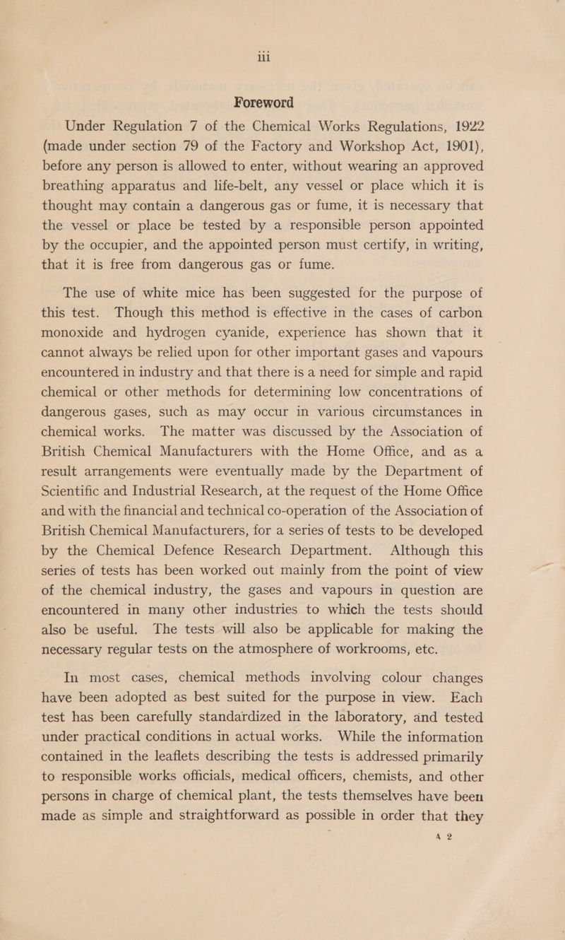 il Foreword Under Regulation 7 of the Chemical Works Regulations, 1922 (made under section 79 of the Factory and Workshop Act, 1901), before any person is allowed to enter, without wearing an approved breathing apparatus and life-belt, any vessel or place which it is thought may contain a dangerous gas or fume, it is necessary that the vessel or place be tested by a responsible person appointed by the occupier, and the appointed person must certify, in writing, that it is free from dangerous gas or fume. The use of white mice has been suggested for the purpose of this test. Though this method is effective in the cases of carbon monoxide and hydrogen cyanide, experience has shown that it cannot always be relied upon for other important gases and vapours encountered in industry and that there is a need for simple and rapid chemical or other methods for determining low concentrations of dangerous gases, such as may occur in various circumstances in chemical works. The matter was discussed by the Association of British Chemical Manufacturers with the Home Office, and as a result arrangements were eventually made by the Department of Scientific and Industrial Research, at the request of the Home Office and with the financial and technical co-operation of the Association of British Chemical Manufacturers, for a series of tests to be developed by the Chemical Defence Research Department. Although this series of tests has been worked out mainly from the point of view of the chemical industry, the gases and vapours in question are encountered in many other industries to which the tests should also be useful. The tests will also be applicable for making the necessary regular tests on the atmosphere of workrooms; etc. In most cases, chemical methods involving colour changes have been adopted as best suited for the purpose in view. Each test has been carefully standardized in the laboratory, and tested under practical conditions in actual works. While the information contained in the leaflets describing the tests is addressed primarily to responsible works officials, medical officers, chemists, and other persons in charge of chemical plant, the tests themselves have been made as simple and straightforward as possible in order that they A 2