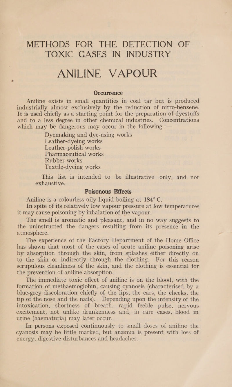 Peeters FOR, THE DETECTION OF TOXIC GASES IN INDUSTRY ANILINE VAPOUR Occurrence Aniline exists in small quantities in coal tar but is produced industrially almost exclusively by the reduction of nitro-benzene. It is used chiefly as a starting point for the preparation of dyestuffs and to a less degree in other chemical industries. Concentrations which may be dangerous may occur in the following :— Dyemaking and dye-using works Leather-dyeing works Leather-polish works Pharmaceutical works Rubber works Textile-dyeing works This list is intended to be illustrative only, and not exhaustive. Poisonous Effects Aniline is a colourless oily liquid boiling at 184° C. In spite of its relatively low vapour pressure at low temperatures it may cause poisoning by inhalation of the vapour. The smell is aromatic and pleasant, and in no way suggests to the uninstructed the dangers resulting from its presence in the atmosphere. The experience of the Factory Department of the Home Office has shown that most of the cases of acute aniline poisoning arise by absorption through the skin, from splashes either directly on to the skin or indirectly through the clothing. For this reason scrupulous cleanliness of the skin, and the clothing is essential for the prevention of aniline absorption. The immediate toxic effect of aniline is on the blood, with the formation of methaemoglobin, causing cyanosis (characterised by a blue-grey discoloration chiefly of the lips, the ears, the cheeks, the tip of the nose and the nails). Depending upon the intensity of the intoxication, shortness of breath, rapid feeble pulse, nervous excitement, not unlike drunkenness and, in rare cases, blood in urine (haematuria) may later occur. In persons exposed continuously to small doses of aniline the cyanosis may be little marked, but anemia is present with loss of energy, digestive disturbances and headaches.