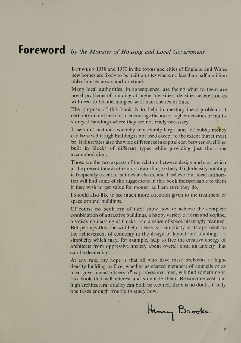 Fo rewo rd by the Minister of Housing and Local Government BETWEEN 1958 and 1970 in the towns and cities of England and Wales new homes are likely to be built on sites where no less than half a million older houses now stand or stood. Many local authorities, in consequence, are facing what to them are novel problems of building at higher densities: densities where houses will need to be intermingled with maisonettes or flats. The purpose of this book is to help in meeting these problems. I certainly do not mean it to encourage the use of higher densities or multi- storeyed buildings where they are not really necessary. It sets out methods whereby remarkably large sums of public mofiey can be saved if high building is not used except to the extent that it must be. It illustrates also the wide differences in capital cost between dwellings built in blocks of different types while providing just the same accommodation. Those are the two aspects of the relation between design and cost which at the present time are the most rewarding to study. High-density building is frequently essential but never cheap, and I believe that local authori- ties will find some of the suggestions in this book indispensable to them if they wish to get value for money, as I am sure they do. I should also like to see much more attention given to the treatment of space around buildings. Of course no book can of itself show how to achieve the complete combination of attractive buildings, a happy variety of form and skyline, a satisfying massing of blocks, and a sense of space pleasingly planned. But perhaps this one will help. There is a simplicity in its approach to the achievement of economy in the design of layout and buildings—a simplicity which may, for example, help to free the creative energy of architects from oppressive anxiety about overall cost, an anxiety that can be deadening. At any rate, my hope is that all who have these problems of high- density building to face, whether as elected members of councils or as local government officers of as professional men, will find something in this book that will interest and stimulate them. Reasonable cost and high architectural quality can both be secured, there is no doubt, if only one takes enough trouble to study how. Newry Bremer