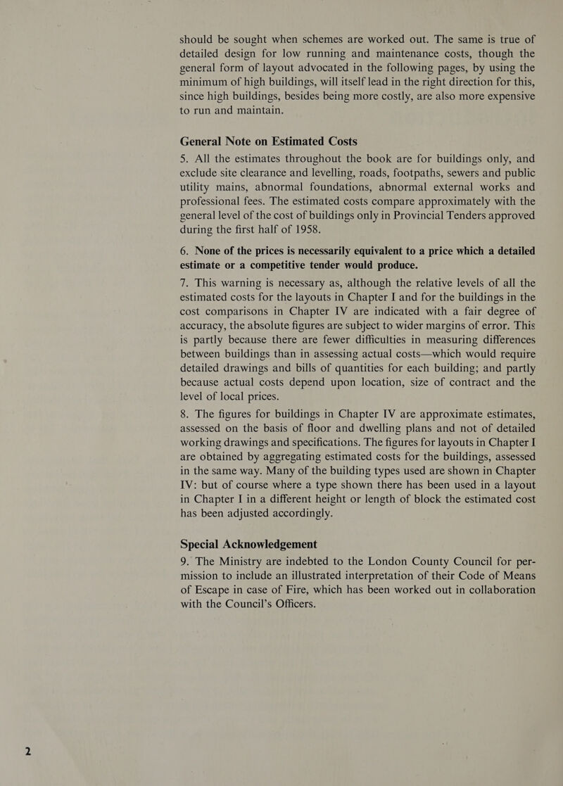 should be sought when schemes are worked out. The same is true of detailed design for low running and maintenance costs, though the general form of layout advocated in the following pages, by using the minimum of high buildings, will itself lead in the right direction for this, since high buildings, besides being more costly, are also more expensive to run and maintain. General Note on Estimated Costs 5. All the estimates throughout the book are for buildings only, and exclude site clearance and levelling, roads, footpaths, sewers and public utility mains, abnormal foundations, abnormal external works and professional fees. The estimated costs compare approximately with the general level of the cost of buildings only in Provincial Tenders approved during the first half of 1958. 6. None of the prices is necessarily equivalent to a price which a detailed estimate or a competitive tender would produce. 7. This warning is necessary as, although the relative levels of all the estimated costs for the layouts in Chapter I and for the buildings in the cost comparisons in Chapter IV are indicated with a fair degree of accuracy, the absolute figures are subject to wider margins of error. This is partly because there are fewer difficulties in measuring differences between buildings than in assessing actual costs—which would require detailed drawings and bills of quantities for each building; and partly because actual costs depend upon location, size of contract and the level of local prices. 8. The figures for buildings in Chapter [V are approximate estimates, assessed on the basis of floor and dwelling plans and not of detailed working drawings and specifications. The figures for layouts in Chapter I are obtained by aggregating estimated costs for the buildings, assessed in the same way. Many of the building types used are shown in Chapter IV: but of course where a type shown there has been used in a layout in Chapter I in a different height or length of block the estimated cost has been adjusted accordingly. Special Acknowledgement 9. The Ministry are indebted to the London County Council for per- mission to include an illustrated interpretation of their Code of Means of Escape in case of Fire, which has been worked out in collaboration with the Council’s Officers.