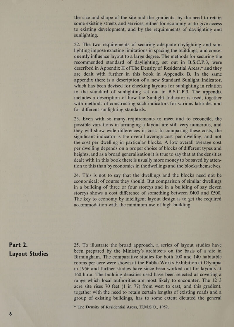 Layout Studies the size and shape of the site and the gradients, by the need to retain some existing streets and services, either for economy or to give access to existing development, and by the requirements of daylighting and sunlighting. 22. The two requirements of securing adequate daylighting and sun- lighting impose exacting limitations in spacing the buildings, and conse- quently influence layout to a large degree. The methods for securing the recommended standard of daylighting, set out in B.S.C.P.3, were described in Appendix II of The Density of Residential Areas,* and they are dealt with further in this book in Appendix B. In the same appendix there is a description of a new Standard Sunlight Indicator, which has been devised for checking layouts for sunlighting in relation to the standard of sunlighting set out in B.S.C.P.3. The appendix includes a description of how the Sunlight Indicator is used, together with methods of constructing such indicators for various latitudes and for different sunlighting standards. 23. Even with so many requirements to meet and to reconcile, the possible variations in arranging a layout are still very numerous, and they will show wide differences in cost. In comparing these costs, the significant indicator is the overall average cost per dwelling, and not the cost per dwelling in particular blocks. A low overall average cost per dwelling depends on a proper choice of blocks of different types and heights, and as a broad generalisation it is true to say that at the densities dealt with in this book there is usually more money to be saved by atten- tion to this than by economies in the dwellings and the blocks themselves. 24. This is not to say that the dwellings and the blocks need not be economical; of course they should. But comparison of similar dwellings in a building of three or four storeys and in a building of say eleven storeys shows a cost difference of something between £400 and £500. The key to economy by intelligent layout design is to get the required accommodation with the minimum use of high building. been prepared by the Ministry’s architects on the basis of a site in Birmingham. The comparative studies for both 100 and 140 habitable rooms per acre were shown at the Public Works Exhibition at Olympia in 1956 and further studies have since been worked out for layouts at 160 h.r.a. The building densities used have been selected as covering a range which local authorities are most likely to encounter. The 12-3 acre site rises 70 feet (1 in 77) from west to east, and this gradient, together with the need to retain certain lengths of existing roads and a group of existing buildings, has to some extent dictated the general * The Density of Residential Areas, H.M.S.O., 1952.