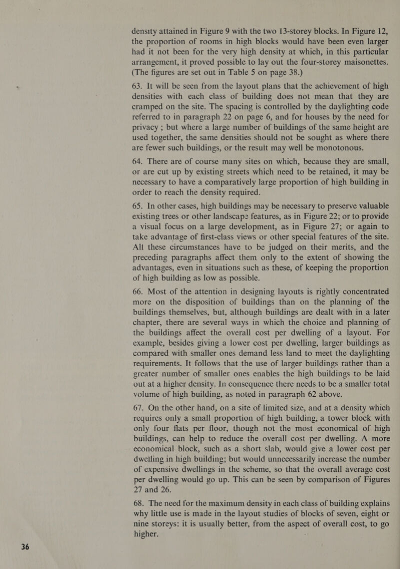 density attained in Figure 9 with the two 13-storey blocks. In Figure 12, the proportion of rooms in high blocks would have been even larger had it not been for the very high density at which, in this particular arrangement, it proved possible to lay out the four-storey maisonettes. (The figures are set out in Table 5 on page 38.) 63. It will be seen from the layout plans that the achievement of high densities with each class of building does not mean that they are cramped on the site. The spacing is controlled by the daylighting code referred to in paragraph 22 on page 6, and for houses by the need for privacy ; but where a large number of buildings of the same height are used together, the same densities should not be sought as where there are fewer such buildings, or the result may well be monotonous. 64. There are of course many sites on which, because they are small, or are cut up by existing streets which need to be retained, it may be necessary to have a comparatively large proportion of high building in order to reach the density required. 65. In other cases, high buildings may be necessary to preserve valuable existing trees or other landscape features, as in Figure 22; or to provide a visual focus on a large development, as in Figure 27; or again to take advantage of first-class views or other special features of the site. All these circumstances have to be judged on their merits, and the preceding paragraphs affect them only to the extent of showing the advantages, even in situations such as these, of keeping the proportion of high building as low as possible. 66. Most of the attention in designing layouts is rightly concentrated more on the disposition of buildings than on the planning of the buildings themselves, but, although buildings are dealt with in a later chapter, there are several ways in which the choice and planning of the buildings affect the overall cost per dwelling of a layout. For example, besides giving a lower cost per dwelling, larger buildings as compared with smaller ones demand less land to meet the daylighting requirements. It follows that the use of larger buildings rather than a greater number of smaller ones enables the high buildings to be laid out at a higher density. In consequence there needs to be a smaller total volume of high building, as noted in paragraph 62 above. 67. On the other hand, on a site of limited size, and at a density which requires only a small proportion of high building, a tower block with only four flats per floor, though not the most economical of high buildings, can help to reduce the overall cost per dwelling. A more economical block, such as a short slab, would give a lower cost per dwelling in high building; but would unnecessarily increase the number of expensive dwellings in the scheme, so that the overall average cost per dwelling would go up. This can be seen by comparison of Figures 27 and 26. 68. The need for the maximum density in each class of building explains why little use is made in the layout studies of blocks of seven, eight or nine storeys: it is usually better, from the aspect of overall cost, to go higher. :