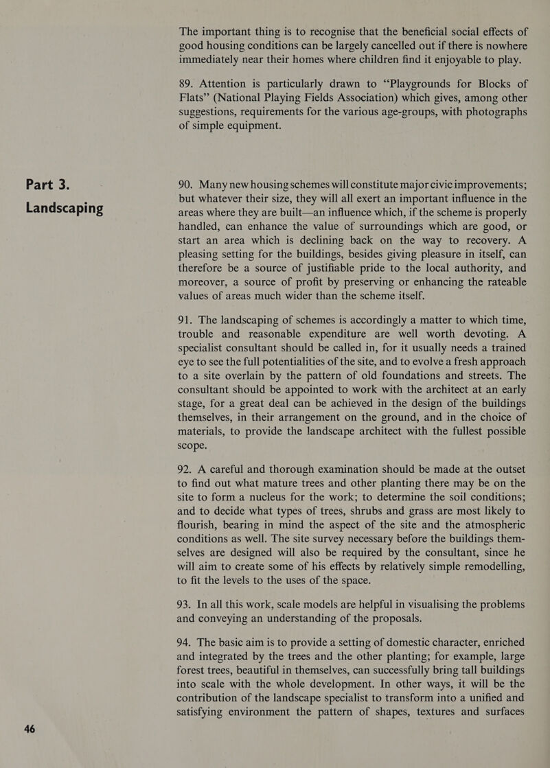 Landscaping 46 The important thing is to recognise that the beneficial social effects of good housing conditions can be largely cancelled out if there is nowhere immediately near their homes where children find it enjoyable to play. 89. Attention is particularly drawn to “Playgrounds for Blocks of Flats” (National Playing Fields Association) which gives, among other suggestions, requirements for the various age-groups, with photographs of simple equipment. but whatever their size, they will all exert an important influence in the areas where they are built—an influence which, if the scheme is properly handled, can enhance the value of surroundings which are good, or start an area which is declining back on the way to recovery. A pleasing setting for the buildings, besides giving pleasure in itself, can therefore be a source of justifiable pride to the local authority, and moreover, a source of profit by preserving or enhancing the rateable values of areas much wider than the scheme itself. 91. The landscaping of schemes is accordingly a matter to which time, trouble and reasonable expenditure are well worth devoting. A specialist consultant should be called in, for it usually needs a trained eye to see the full potentialities of the site, and to evolve a fresh approach to a site overlain by the pattern of old foundations and streets. The consultant should be appointed to work with the architect at an early stage, for a great deal can be achieved in the design of the buildings themselves, in their arrangement on the ground, and in the choice of materials, to provide the landscape architect with the fullest possible scope. 92. A careful and thorough examination should be made at the outset to find out what mature trees and other planting there may be on the site to form a nucleus for the work; to determine the soil conditions; and to decide what types of trees, shrubs and grass are most likely to flourish, bearing in mind the aspect of the site and the atmospheric conditions as well. The site survey necessary before the buildings them- selves are designed will also be required by the consultant, since he will aim to create some of his effects by relatively simple remodelling, to fit the levels to the uses of the space. 93. In all this work, scale models are helpful in visualising the problems and conveying an understanding of the proposals. 94. The basic aim is to provide a setting of domestic character, enriched and integrated by the trees and the other planting; for example, large forest trees, beautiful in themselves, can successfully bring tall buildings into scale with the whole development. In other ways, it will be the contribution of the landscape specialist to transform into a unified and satisfying environment the pattern of shapes, textures and surfaces