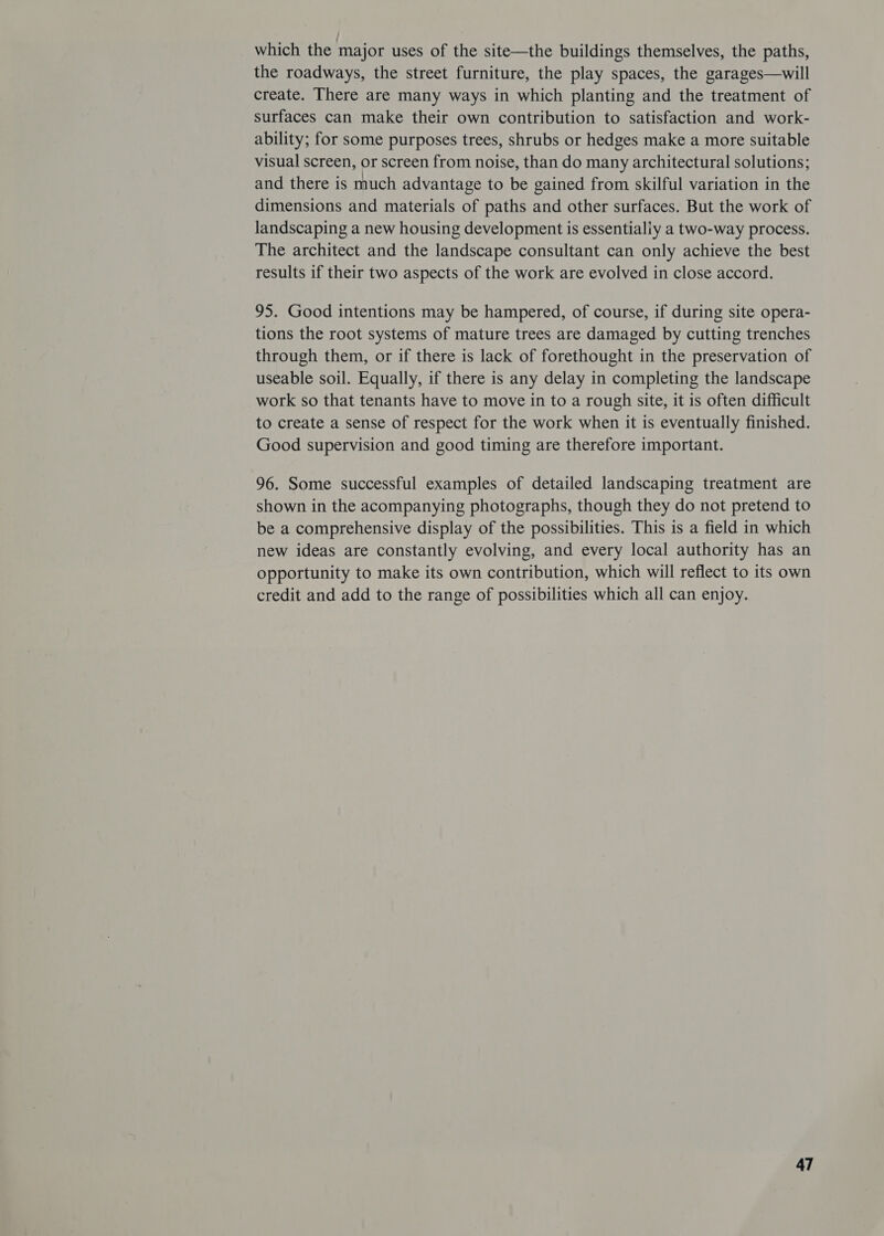 which the major uses of the site—the buildings themselves, the paths, the roadways, the street furniture, the play spaces, the garages—will create. There are many ways in which planting and the treatment of surfaces can make their own contribution to satisfaction and work- ability; for some purposes trees, shrubs or hedges make a more suitable visual screen, or screen from noise, than do many architectural solutions; and there is much advantage to be gained from skilful variation in the dimensions and materials of paths and other surfaces. But the work of landscaping a new housing development is essentialiy a two-way process. The architect and the landscape consultant can only achieve the best results if their two aspects of the work are evolved in close accord. 95. Good intentions may be hampered, of course, if during site opera- tions the root systems of mature trees are damaged by cutting trenches through them, or if there is lack of forethought in the preservation of useable soil. Equally, if there is any delay in completing the landscape work so that tenants have to move in to a rough site, it is often difficult to create a sense of respect for the work when it is eventually finished. Good supervision and good timing are therefore important. 96. Some successful examples of detailed landscaping treatment are shown in the acompanying photographs, though they do not pretend to be a comprehensive display of the possibilities. This is a field in which new ideas are constantly evolving, and every local authority has an opportunity to make its own contribution, which will reflect to its own credit and add to the range of possibilities which all can enjoy.