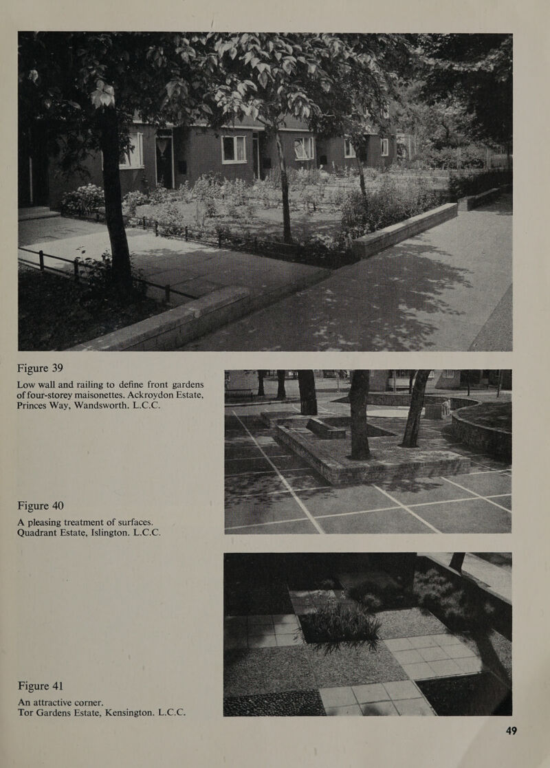  Figure 39 Low wall and railing to define front gardens of four-storey maisonettes. Ackroydon Estate, Princes Way, Wandsworth. L.C.C. Figure 40 A pleasing treatment of surfaces. Quadrant Estate, Islington. L.C.C. Figure 41 An attractive corner. Tor Gardens Estate, Kensington. L.C.C.  