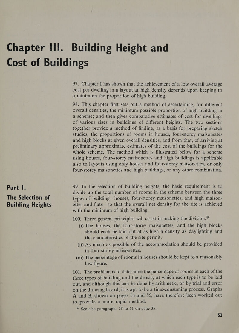 The Selection of Building Heights 97. Chapter I has shown that the achievement of a low overall average cost per dwelling in a layout at high density depends upon keeping to a minimum the proportion of high building. 98. This chapter first sets out a method of ascertaining, for different overall densities, the minimum possible proportion of high building in a scheme; and then gives comparative estimates of cost for dwellings of various sizes in buildings of different heights. The two sections together provide a method of finding, as a basis for preparing sketch studies, the proportions of rooms in houses, four-storey maisonettes and high blocks at given overall densities, and from that, of arriving at preliminary approximate estimates of the cost of the buildings for the whole scheme. The method which is illustrated below for a scheme using houses, four-storey maisonettes and high buildings is applicable also to layouts using only houses and four-storey maisonettes, or only four-storey maisonettes and high buildings, or any other combination. divide up the total number of rooms in the scheme between the three types of building—houses, four-storey maisonettes, and high maison- ettes and flats—so that the overall net density for the site is achieved with the minimum of high building. 100. Three general principles will assist in making the division.* (i) The houses, the four-storey maisonettes, and the high blocks should each be laid out at as high a density as daylighting and the characteristics of the site permit. (ii) As much as possible of the accommodation should be provided in four-storey maisonettes. (iii) The percentage of rooms in houses should be kept to a reasonably low figure. 101. The problem is to determine the percentage of rooms in each of the three types of building and the density at which each type is to be laid out, and although this can be done by arithmetic, or by trial and error on the drawing board, it is apt to be a time-consuming process. Graphs A and B, shown on pages 54 and 55, have therefore been worked out to provide a more rapid method. * See also paragraphs 58 to 61 on page 35.